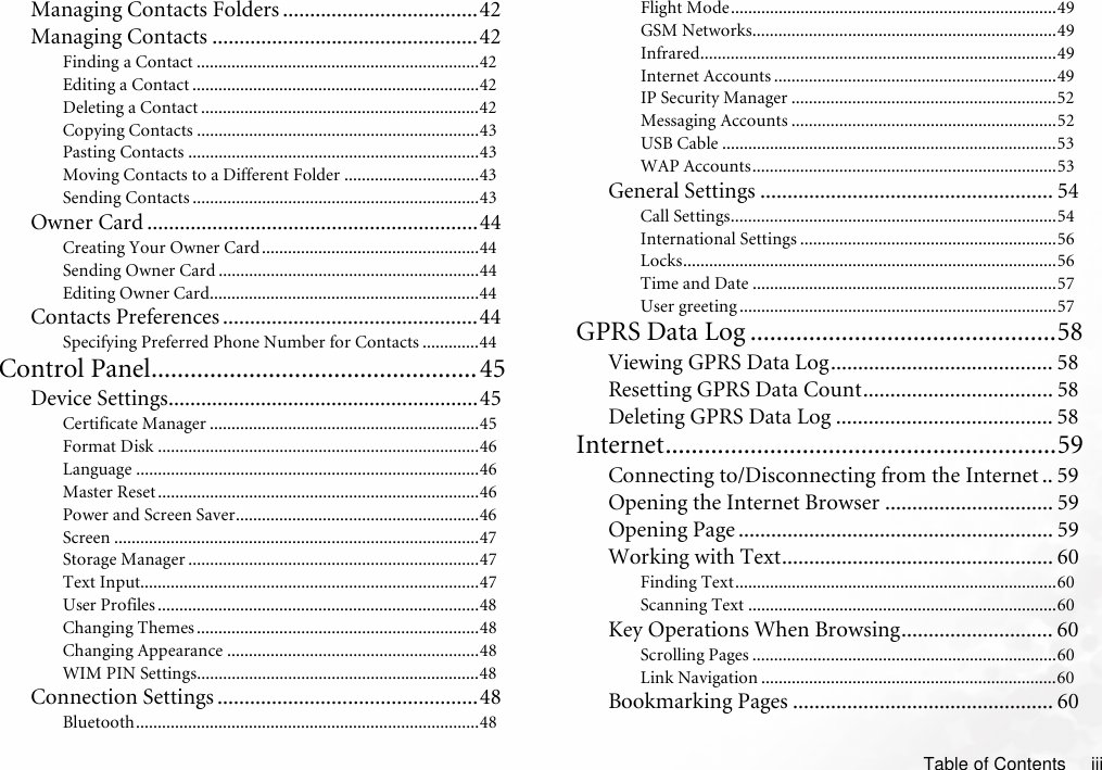 Table of Contents iiiManaging Contacts Folders ....................................42Managing Contacts .................................................42Finding a Contact .................................................................42Editing a Contact ..................................................................42Deleting a Contact ................................................................42Copying Contacts .................................................................43Pasting Contacts ...................................................................43Moving Contacts to a Different Folder ...............................43Sending Contacts ..................................................................43Owner Card .............................................................44Creating Your Owner Card ..................................................44Sending Owner Card ............................................................44Editing Owner Card..............................................................44Contacts Preferences ...............................................44Specifying Preferred Phone Number for Contacts .............44Control Panel..................................................45Device Settings.........................................................45Certificate Manager ..............................................................45Format Disk ..........................................................................46Language ...............................................................................46Master Reset ..........................................................................46Power and Screen Saver........................................................46Screen ....................................................................................47Storage Manager ...................................................................47Text Input..............................................................................47User Profiles ..........................................................................48Changing Themes .................................................................48Changing Appearance ..........................................................48WIM PIN Settings.................................................................48Connection Settings ................................................48Bluetooth...............................................................................48Flight Mode...........................................................................49GSM Networks......................................................................49Infrared..................................................................................49Internet Accounts .................................................................49IP Security Manager .............................................................52Messaging Accounts .............................................................52USB Cable .............................................................................53WAP Accounts......................................................................53General Settings ...................................................... 54Call Settings...........................................................................54International Settings ...........................................................56Locks......................................................................................56Time and Date ......................................................................57User greeting .........................................................................57GPRS Data Log ...............................................58Viewing GPRS Data Log......................................... 58Resetting GPRS Data Count................................... 58Deleting GPRS Data Log ........................................ 58Internet............................................................59Connecting to/Disconnecting from the Internet .. 59Opening the Internet Browser ............................... 59Opening Page .......................................................... 59Working with Text.................................................. 60Finding Text..........................................................................60Scanning Text .......................................................................60Key Operations When Browsing............................ 60Scrolling Pages ......................................................................60Link Navigation ....................................................................60Bookmarking Pages ................................................ 60