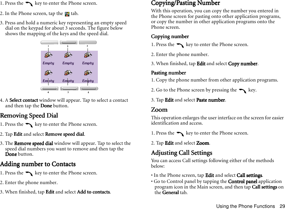Using the Phone Functions 291. Press the   key to enter the Phone screen.2. In the Phone screen, tap the   tab.3. Press and hold a numeric key representing an empty speed dial on the keypad for about 3 seconds. The figure below shows the mapping of the keys and the speed dial.4. A Select contact Select contact Select contact Select contact window will appear. Tap to select a contact and then tap the DoneDoneDoneDone button.Removing Speed DialRemoving Speed DialRemoving Speed DialRemoving Speed Dial1. Press the   key to enter the Phone screen.2. Tap EditEditEditEdit and select Remove speed dialRemove speed dialRemove speed dialRemove speed dial.3. The Remove speed dial Remove speed dial Remove speed dial Remove speed dial window will appear. Tap to select the speed dial numbers you want to remove and then tap the DoneDoneDoneDone button.Adding number to ContactsAdding number to ContactsAdding number to ContactsAdding number to Contacts1. Press the   key to enter the Phone screen.2. Enter the phone number.3. When finished, tap EditEditEditEdit and select Add to contactsAdd to contactsAdd to contactsAdd to contacts.Copying/Pasting NumberCopying/Pasting NumberCopying/Pasting NumberCopying/Pasting NumberWith this operation, you can copy the number you entered in the Phone screen for pasting onto other application programs, or copy the number in other application programs onto the Phone screen.Copying numberCopying numberCopying numberCopying number1. Press the   key to enter the Phone screen.2. Enter the phone number.3. When finished, tap EditEditEditEdit and select Copy numberCopy numberCopy numberCopy number.Pasting numberPasting numberPasting numberPasting number1. Copy the phone number from other application programs.2. Go to the Phone screen by pressing the   key.3. Tap EditEditEditEdit and select Paste numberPaste numberPaste numberPaste number.ZoomZoomZoomZoomThis operation enlarges the user interface on the screen for easier identification and access.1. Press the   key to enter the Phone screen.2. Tap EditEditEditEdit and select ZoomZoomZoomZoom.Adjusting Call SettingsAdjusting Call SettingsAdjusting Call SettingsAdjusting Call SettingsYou can access Call settings following either of the methods below:• In the Phone screen, tap EditEditEditEdit and select Call settingsCall settingsCall settingsCall settings.• Go to Control panel by tapping the Control panelControl panelControl panelControl panel application program icon in the Main screen, and then tap Call settingsCall settingsCall settingsCall settings on the GeneralGeneralGeneralGeneral tab.