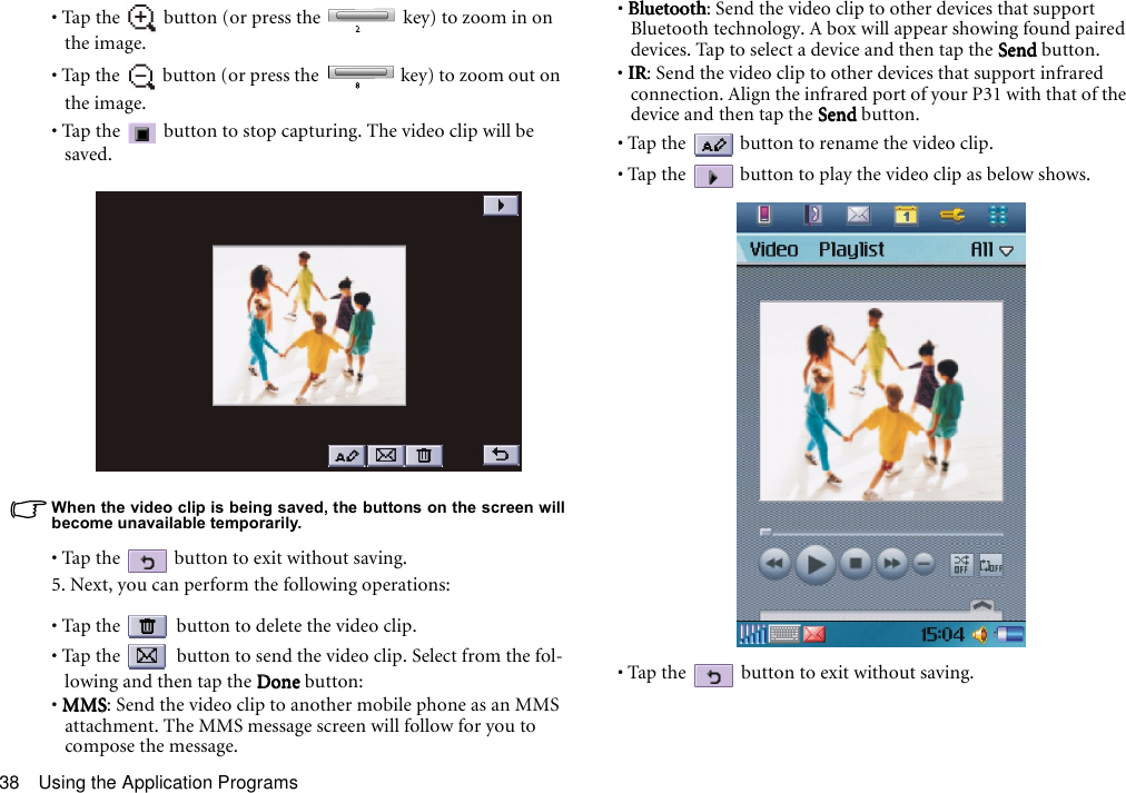Using the Application Programs38• Tap the   button (or press the   key) to zoom in on the image.• Tap the   button (or press the   key) to zoom out on the image.• Tap the   button to stop capturing. The video clip will be saved.When the video clip is being saved, the buttons on the screen willbecome unavailable temporarily. • Tap the   button to exit without saving.5. Next, you can perform the following operations:• Tap the   button to delete the video clip.• Tap the   button to send the video clip. Select from the fol-lowing and then tap the DoneDoneDoneDone button:• MMSMMSMMSMMS: Send the video clip to another mobile phone as an MMS attachment. The MMS message screen will follow for you to compose the message.• BluetoothBluetoothBluetoothBluetooth: Send the video clip to other devices that support Bluetooth technology. A box will appear showing found paired devices. Tap to select a device and then tap the SendSendSendSend button.• IRIRIRIR: Send the video clip to other devices that support infrared connection. Align the infrared port of your P31 with that of the device and then tap the SendSendSendSend button.• Tap the   button to rename the video clip.• Tap the   button to play the video clip as below shows.• Tap the   button to exit without saving.