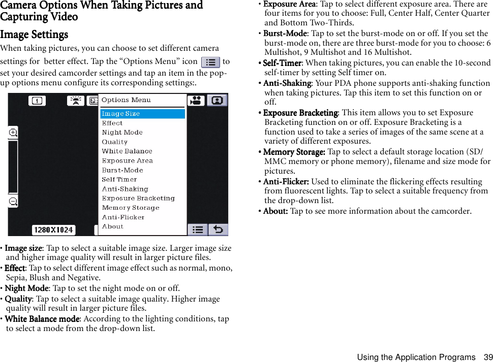 Using the Application Programs 39Camera Options When Taking Pictures and Camera Options When Taking Pictures and Camera Options When Taking Pictures and Camera Options When Taking Pictures and Capturing VideoCapturing VideoCapturing VideoCapturing VideoImage SettingsImage SettingsImage SettingsImage SettingsWhen taking pictures, you can choose to set different camera settings for  better effect. Tap the “Options Menu” icon   to set your desired camcorder settings and tap an item in the pop-up options menu configure its corresponding settings:.• Image sizeImage sizeImage sizeImage size: Tap to select a suitable image size. Larger image size and higher image quality will result in larger picture files.• EffectEffectEffectEffect: Tap to select different image effect such as normal, mono, Sepia, Blush and Negative.• Night ModeNight ModeNight ModeNight Mode: Tap to set the night mode on or off.• QualityQualityQualityQuality: Tap to select a suitable image quality. Higher image quality will result in larger picture files.• White Balance modeWhite Balance modeWhite Balance modeWhite Balance mode: According to the lighting conditions, tap to select a mode from the drop-down list.• Exposure AreaExposure AreaExposure AreaExposure Area: Tap to select different exposure area. There are four items for you to choose: Full, Center Half, Center Quarter and Bottom Two-Thirds.• Burst-ModeBurst-ModeBurst-ModeBurst-Mode: Tap to set the burst-mode on or off. If you set the burst-mode on, there are three burst-mode for you to choose: 6 Multishot, 9 Multishot and 16 Multishot.• Self-Timer• Self-Timer• Self-Timer• Self-Timer: When taking pictures, you can enable the 10-second self-timer by setting Self timer    on.• Anti-Shaking• Anti-Shaking• Anti-Shaking• Anti-Shaking: Your PDA phone supports anti-shaking function when taking pictures. Tap this item to set this function on or off.• Exposure Bracketing• Exposure Bracketing• Exposure Bracketing• Exposure Bracketing: This item allows you to set Exposure Bracketing function on or off. Exposure Bracketing is a function used to take a series of images of the same scene at a variety of different exposures.• Memory Storage: • Memory Storage: • Memory Storage: • Memory Storage: Tap to select a default storage location (SD/MMC memory or phone memory), filename and size mode for pictures.• Anti-Flicker: • Anti-Flicker: • Anti-Flicker: • Anti-Flicker: Used to eliminate the flickering effects resulting from fluorescent lights. Tap to select a suitable frequency from the drop-down list.• About: • About: • About: • About: Tap to see more information about the camcorder.