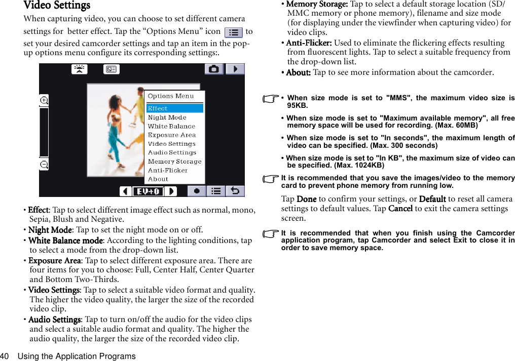 Using the Application Programs40Video SettingsVideo SettingsVideo SettingsVideo SettingsWhen capturing video, you can choose to set different camera settings for  better effect. Tap the “Options Menu” icon   to set your desired camcorder settings and tap an item in the pop-up options menu configure its corresponding settings:.• EffectEffectEffectEffect: Tap to select different image effect such as normal, mono, Sepia, Blush and Negative.• Night ModeNight ModeNight ModeNight Mode: Tap to set the night mode on or off.• White Balance modeWhite Balance modeWhite Balance modeWhite Balance mode: According to the lighting conditions, tap to select a mode from the drop-down list.• Exposure AreaExposure AreaExposure AreaExposure Area: Tap to select different exposure area. There are four items for you to choose: Full, Center Half, Center Quarter and Bottom Two-Thirds.• Video SettingsVideo SettingsVideo SettingsVideo Settings: Tap to select a suitable video format and quality. The higher the video quality, the larger the size of the recorded video clip.• Audio SettingsAudio SettingsAudio SettingsAudio Settings: Tap to turn on/off the audio for the video clips and select a suitable audio format and quality. The higher the audio quality, the larger the size of the recorded video clip. • Memory Storage: • Memory Storage: • Memory Storage: • Memory Storage: Tap to select a default storage location (SD/MMC memory or phone memory), filename and size mode (for displaying under the viewfinder when capturing video) for  video clips.• Anti-Flicker: • Anti-Flicker: • Anti-Flicker: • Anti-Flicker: Used to eliminate the flickering effects resulting from fluorescent lights. Tap to select a suitable frequency from the drop-down list.• About: • About: • About: • About: Tap to see more information about the camcorder.• When size mode is set to &quot;MMS&quot;, the maximum video size is95KB.• When size mode is set to &quot;Maximum available memory&quot;, all freememory space will be used for recording. (Max. 60MB)• When size mode is set to &quot;In seconds&quot;, the maximum length ofvideo can be specified. (Max. 300 seconds)• When size mode is set to &quot;In KB&quot;, the maximum size of video canbe specified. (Max. 1024KB)It is recommended that you save the images/video to the memorycard to prevent phone memory from running low.Tap D oneDoneDoneDone to confirm your settings, or DefaultDefaultDefaultDefault to reset all camera settings to default values. Tap CancelCancelCancelCancel to exit the camera settings screen.It is recommended that when you finish using the Camcorderapplication program, tap Camcorder and select Exit to close it inorder to save memory space.