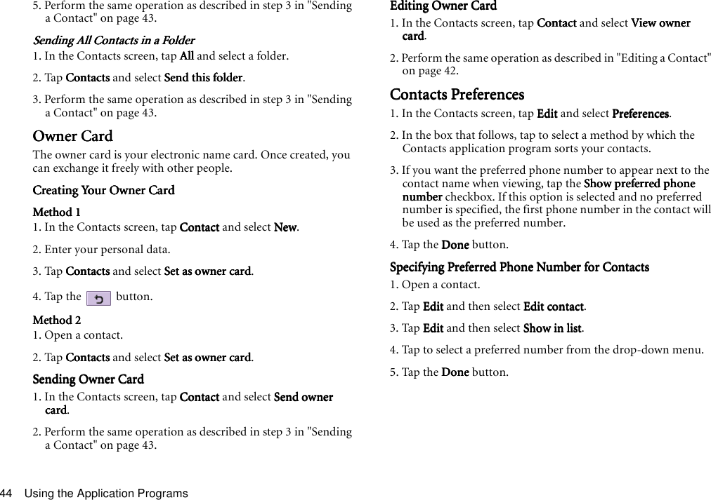 Using the Application Programs445. Perform the same operation as described in step 3 in &quot;Sending a Contact&quot; on page 43.Sending All Contacts in a FolderSending All Contacts in a FolderSending All Contacts in a FolderSending All Contacts in a Folder1. In the Contacts screen, tap AllAllAllAll and select a folder.2. Tap ContactsContactsContactsContacts and select Send this folderSend this folderSend this folderSend this folder.3. Perform the same operation as described in step 3 in &quot;Sending a Contact&quot; on page 43.Owner CardOwner CardOwner CardOwner CardThe owner card is your electronic name card. Once created, you can exchange it freely with other people.Creating Your Owner CardCreating Your Owner CardCreating Your Owner CardCreating Your Owner CardMethod 1Method 1Method 1Method 11. In the Contacts screen, tap ContactContactContactContact and select NewNewNewNew.2. Enter your personal data.3. Tap ContactsContactsContactsContacts and select Set as owner cardSet as owner cardSet as owner cardSet as owner card.4. Tap the   button.Method 2Method 2Method 2Method 21. Open a contact.2. Tap ContactsContactsContactsContacts and select Set as owner cardSet as owner cardSet as owner cardSet as owner card.Sending Owner CardSending Owner CardSending Owner CardSending Owner Card1. In the Contacts screen, tap ContactContactContactContact and select Send owner Send owner Send owner Send owner cardcardcardcard.2. Perform the same operation as described in step 3 in &quot;Sending a Contact&quot; on page 43.Editing Owner CardEditing Owner CardEditing Owner CardEditing Owner Card1. In the Contacts screen, tap ContactContactContactContact and select View owner View owner View owner View owner cardcardcardcard.2. Perform the same operation as described in &quot;Editing a Contact&quot; on page 42.Contacts PreferencesContacts PreferencesContacts PreferencesContacts Preferences1. In the Contacts screen, tap EditEditEditEdit and select PreferencesPreferencesPreferencesPreferences.2. In the box that follows, tap to select a method by which the Contacts application program sorts your contacts.3. If you want the preferred phone number to appear next to the contact name when viewing, tap the Show preferred phone Show preferred phone Show preferred phone Show preferred phone numbernumbernumbernumber checkbox. If this option is selected and no preferred number is specified, the first phone number in the contact will be used as the preferred number.4. Tap the DoneDoneDoneDone button.Specifying Preferred Phone Number for ContactsSpecifying Preferred Phone Number for ContactsSpecifying Preferred Phone Number for ContactsSpecifying Preferred Phone Number for Contacts1. Open a contact.2. Tap EditEditEditEdit and then select Edit contactEdit contactEdit contactEdit contact.3. Tap EditEditEditEdit and then select Show in listShow in listShow in listShow in list.4. Tap to select a preferred number from the drop-down menu.5. Tap the DoneDoneDoneDone button.