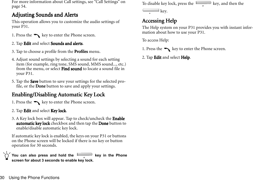 Using the Phone Functions30For more information about Call settings, see &quot;Call Settings&quot; on page 54.Adjusting Sounds and AlertsAdjusting Sounds and AlertsAdjusting Sounds and AlertsAdjusting Sounds and AlertsThis operation allows you to customize the audio settings of your P31.1. Press the   key to enter the Phone screen.2. Tap EditEditEditEdit and select Sounds and alertsSounds and alertsSounds and alertsSounds and alerts.3. Tap to choose a profile from the ProfilesProfilesProfilesProfiles menu.4. Adjust sound settings by selecting a sound for each setting item (for example, ring tone, SMS sound, MMS sound..., etc.) from the menu, or select Find soundFind soundFind soundFind sound to locate a sound file in your P31.5. Tap the SaveSaveSaveSave button to save your settings for the selected pro-file, or the DoneDoneDoneDone button to save and apply your settings.Enabling/Disabling Automatic Key LockEnabling/Disabling Automatic Key LockEnabling/Disabling Automatic Key LockEnabling/Disabling Automatic Key Lock1. Press the   key to enter the Phone screen.2. Tap EditEditEditEdit and select Key lockKey lockKey lockKey lock.3. A Key lock box will appear. Tap to check/uncheck the Enable Enable Enable Enable automatic key lockautomatic key lockautomatic key lockautomatic key lock checkbox and then tap the DoneDoneDoneDone button to enable/disable automatic key lock.If automatic key lock is enabled, the keys on your P31 or buttons on the Phone screen will be locked if there is no key or button operation for 30 seconds.You can also press and hold the   key in the Phonescreen for about 3 seconds to enable key lock.To disable key lock, press the   key, and then the  key. Accessing HelpAccessing HelpAccessing HelpAccessing HelpThe Help system on your P31 provides you with instant infor-mation about how to use your P31.To access Help:1. Press the   key to enter the Phone screen.2. Tap EditEditEditEdit and select HelpHelpHelpHelp.