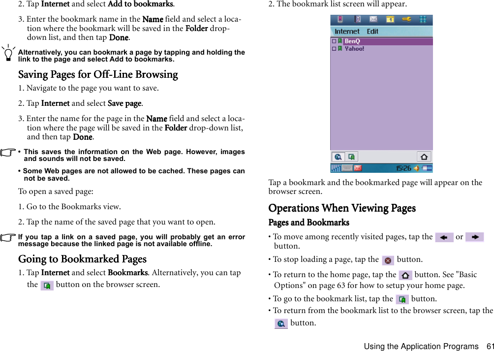 Using the Application Programs 612. Tap InternetInternetInternetInternet and select Add to bookmarksAdd to bookmarksAdd to bookmarksAdd to bookmarks.3. Enter the bookmark name in the NameNameNameName field and select a loca-tion where the bookmark will be saved in the FolderFolderFolderFolder drop-down list, and then tap DoneDoneDoneDone.Alternatively, you can bookmark a page by tapping and holding thelink to the page and select Add to bookmarks.Saving Pages for Off-Line BrowsingSaving Pages for Off-Line BrowsingSaving Pages for Off-Line BrowsingSaving Pages for Off-Line Browsing1. Navigate to the page you want to save.2. Tap InternetInternetInternetInternet and select Save pageSave pageSave pageSave page.3. Enter the name for the page in the NameNameNameName field and select a loca-tion where the page will be saved in the FolderFolderFolderFolder drop-down list, and then tap DoneDoneDoneDone.• This saves the information on the Web page. However, imagesand sounds will not be saved.• Some Web pages are not allowed to be cached. These pages cannot be saved.To o p e n  a  sav ed pa g e :1. Go to the Bookmarks view.2. Tap the name of the saved page that you want to open.If you tap a link on a saved page, you will probably get an errormessage because the linked page is not available offline.Going to Bookmarked PagesGoing to Bookmarked PagesGoing to Bookmarked PagesGoing to Bookmarked Pages1. Tap InternetInternetInternetInternet and select BookmarksBookmarksBookmarksBookmarks. Alternatively, you can tap the   button on the browser screen.2. The bookmark list screen will appear.Tap a bookmark and the bookmarked page will appear on the browser screen.Operations When Viewing PagesOperations When Viewing PagesOperations When Viewing PagesOperations When Viewing PagesPages and BookmarksPages and BookmarksPages and BookmarksPages and Bookmarks• To move among recently visited pages, tap the   or   button.• To stop loading a page, tap the   button.• To return to the home page, tap the   button. See &quot;Basic Options&quot; on page 63 for how to setup your home page.• To go to the bookmark list, tap the   button.• To return from the bookmark list to the browser screen, tap the  button.