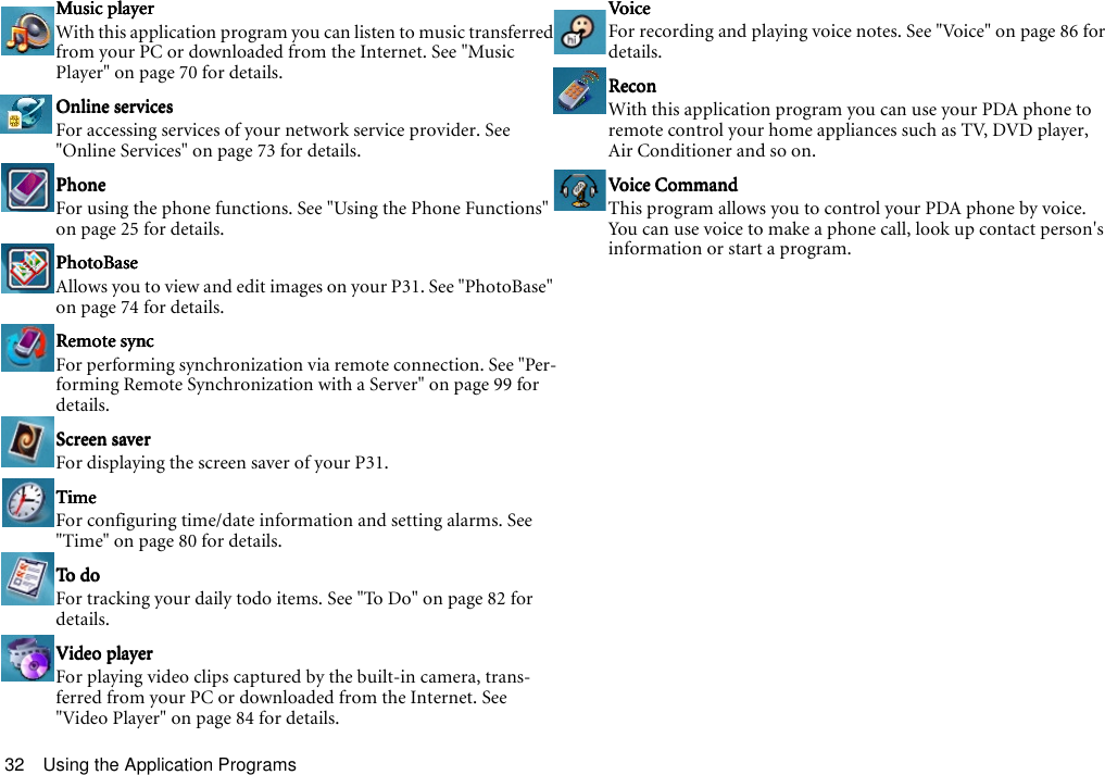 Using the Application Programs32Music playerMusic playerMusic playerMusic playerWith this application program you can listen to music transferred from your PC or downloaded from the Internet. See &quot;Music Player&quot; on page 70 for details.Online servicesOnline servicesOnline servicesOnline servicesFor accessing services of your network service provider. See &quot;Online Services&quot; on page 73 for details.PhonePhonePhonePhoneFor using the phone functions. See &quot;Using the Phone Functions&quot; on page 25 for details.PhotoBasePhotoBasePhotoBasePhotoBaseAllows you to view and edit images on your P31. See &quot;PhotoBase&quot; on page 74 for details.Remote syncRemote syncRemote syncRemote syncFor performing synchronization via remote connection. See &quot;Per-forming Remote Synchronization with a Server&quot; on page 99 for details.Screen saverScreen saverScreen saverScreen saverFor displaying the screen saver of your P31.TimeTimeTimeTimeFor configuring time/date information and setting alarms. See &quot;Time&quot; on page 80 for details.To doTo doTo doTo doFor tracking your daily todo items. See &quot;To Do&quot; on page 82 for details.Video playerVideo playerVideo playerVideo playerFor playing video clips captured by the built-in camera, trans-ferred from your PC or downloaded from the Internet. See &quot;Video Player&quot; on page 84 for details.VoiceVoiceVoiceVoiceFor recording and playing voice notes. See &quot;Voice&quot; on page 86 for details.ReconReconReconReconWith this application program you can use your PDA phone to remote control your home appliances such as TV, DVD player, Air Conditioner and so on. Voice Com mandVoice Com mandVoice Com mandVoice Com mandThis program allows you to control your PDA phone by voice. You can use voice to make a phone call, look up contact person&apos;s information or start a program.