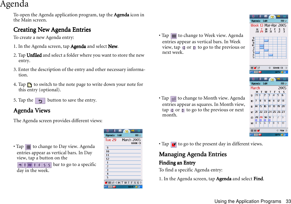 Using the Application Programs 33AgendaTo open the Agenda application program, tap the AgendaAgendaAgendaAgenda icon in the Main screen.Creating New Agenda EntriesCreating New Agenda EntriesCreating New Agenda EntriesCreating New Agenda EntriesTo create a new Agenda entry:1. In the Agenda screen, tap AgendaAgendaAgendaAgenda and select NewNewNewNew.2. Tap UnfiledUnfiledUnfiledUnfiled and select a folder where you want to store the new entry.3. Enter the description of the entry and other necessary informa-tion.4. Tap   to switch to the note page to write down your note for this entry (optional).5. Tap the   button to save the entry.Agenda ViewsAgenda ViewsAgenda ViewsAgenda ViewsThe Agenda screen provides different views:• Tap  to go to the present day in different views.Managing Agenda EntriesManaging Agenda EntriesManaging Agenda EntriesManaging Agenda EntriesFinding an EntryFinding an EntryFinding an EntryFinding an EntryTo find a specific Agenda entry:1. In the Agenda screen, tap AgendaAgendaAgendaAgenda and select FindFindFindFind.• Tap   to change to Day view. Agenda entries appear as vertical bars. In Day view, tap a button on the  bar to go to a specific day in the week.• Tap  to change to Week view. Agenda entries appear as vertical bars. In Week view, tap   or   to go to the previous or next week.• Tap  to change to Month view. Agenda entries appear as squares. In Month view, tap   or   to go to the previous or next month.