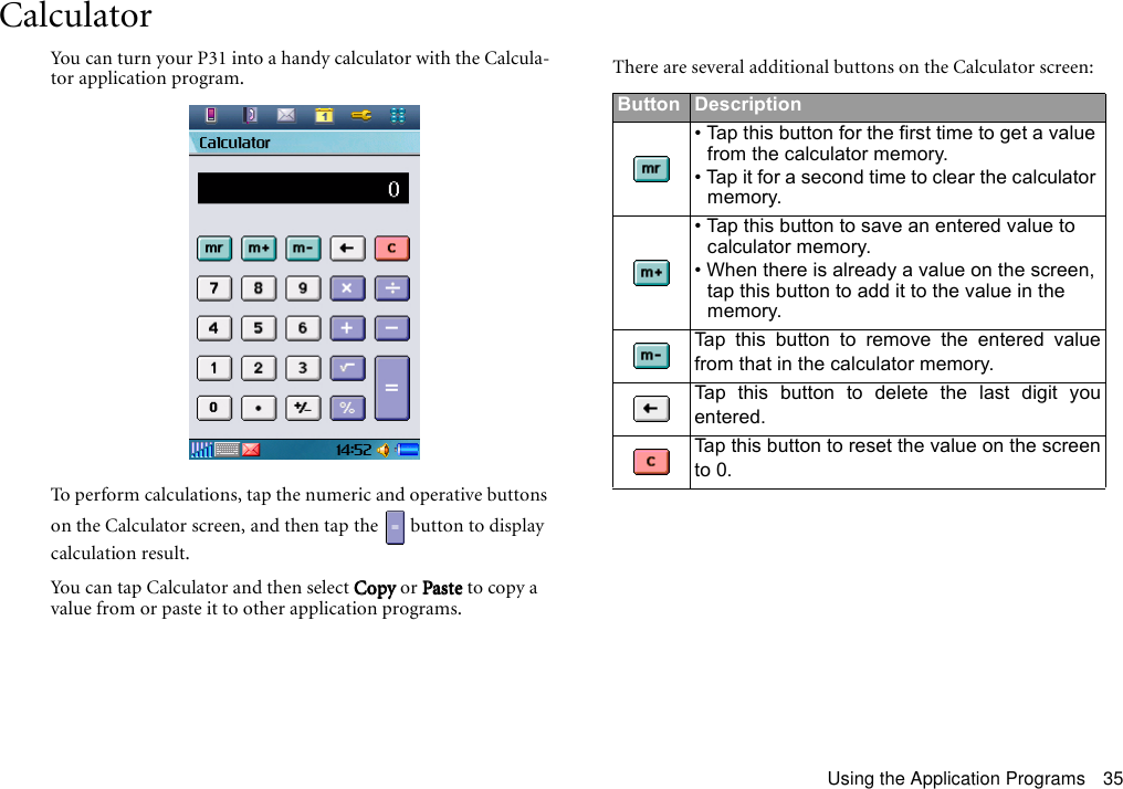 Using the Application Programs 35CalculatorYou can turn your P31 into a handy calculator with the Calcula-tor application program.To perform calculations, tap the numeric and operative buttons on the Calculator screen, and then tap the   button to display calculation result.You can tap Calculator and then select CopyCopyCopyCopy or PastePastePastePaste to copy a value from or paste it to other application programs.There are several additional buttons on the Calculator screen:Button Description• Tap this button for the first time to get a value from the calculator memory. • Tap it for a second time to clear the calculator memory.• Tap this button to save an entered value to calculator memory.• When there is already a value on the screen, tap this button to add it to the value in the memory.Tap this button to remove the entered valuefrom that in the calculator memory.Tap this button to delete the last digit youentered.Tap this button to reset the value on the screento 0.