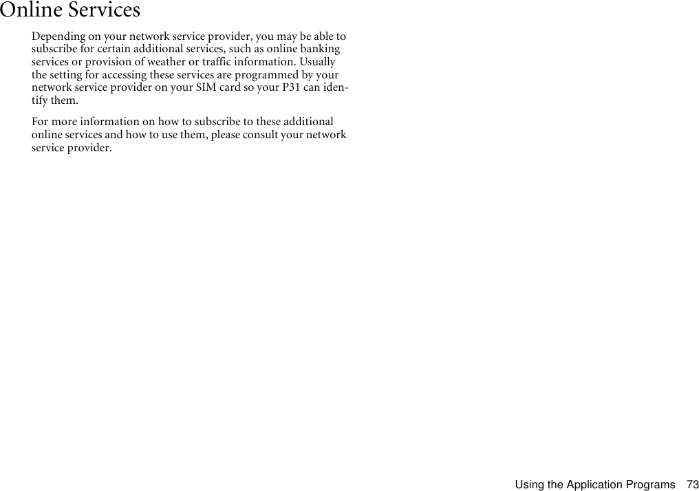 Using the Application Programs 73Online ServicesDepending on your network service provider, you may be able to subscribe for certain additional services, such as online banking services or provision of weather or traffic information. Usually the setting for accessing these services are programmed by your network service provider on your SIM card so your P31 can iden-tify them.For more information on how to subscribe to these additional online services and how to use them, please consult your network service provider.