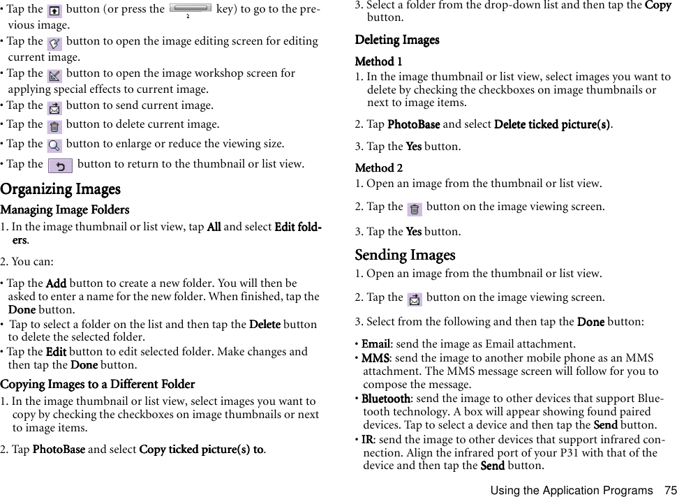 Using the Application Programs 75• Tap the   button (or press the   key) to go to the pre-vious image.• Tap the   button to open the image editing screen for editing current image.• Tap the   button to open the image workshop screen for applying special effects to current image.• Tap the   button to send current image.• Tap the   button to delete current image.• Tap the   button to enlarge or reduce the viewing size.• Tap the   button to return to the thumbnail or list view.Organizing ImagesOrganizing ImagesOrganizing ImagesOrganizing ImagesManaging Image FoldersManaging Image FoldersManaging Image FoldersManaging Image Folders1. In the image thumbnail or list view, tap AllAllAllAll and select Edit fold-Edit fold-Edit fold-Edit fold-ersersersers.2. You can:• Tap the AddAddAddAdd button to create a new folder. You will then be asked to enter a name for the new folder. When finished, tap the DoneDoneDoneDone button.•  Tap to select a folder on the list and then tap the DeleteDeleteDeleteDelete button to delete the selected folder.• Tap the EditEditEditEdit button to edit selected folder. Make changes and then tap the DoneDoneDoneDone button.Copying Images to a Different FolderCopying Images to a Different FolderCopying Images to a Different FolderCopying Images to a Different Folder1. In the image thumbnail or list view, select images you want to copy by checking the checkboxes on image thumbnails or next to image items.2. Tap PhotoBasePhotoBasePhotoBasePhotoBase and select Copy ticked picture(s) toCopy ticked picture(s) toCopy ticked picture(s) toCopy ticked picture(s) to.3. Select a folder from the drop-down list and then tap the CopyCopyCopyCopy button.Deleting ImagesDeleting ImagesDeleting ImagesDeleting ImagesMethod 1Method 1Method 1Method 11. In the image thumbnail or list view, select images you want to delete by checking the checkboxes on image thumbnails or next to image items.2. Tap PhotoBasePhotoBasePhotoBasePhotoBase and select Delete ticked picture(s)Delete ticked picture(s)Delete ticked picture(s)Delete ticked picture(s).3. Tap the YesYesYesYes button.Method 2Method 2Method 2Method 21. Open an image from the thumbnail or list view.2. Tap the   button on the image viewing screen.3. Tap the YesYesYesYes button.Sending ImagesSending ImagesSending ImagesSending Images1. Open an image from the thumbnail or list view.2. Tap the   button on the image viewing screen.3. Select from the following and then tap the DoneDoneDoneDone button:• EmailEmailEmailEmail: send the image as Email attachment.• MMSMMSMMSMMS: send the image to another mobile phone as an MMS attachment. The MMS message screen will follow for you to compose the message.• BluetoothBluetoothBluetoothBluetooth: send the image to other devices that support Blue-tooth technology. A box will appear showing found paired devices. Tap to select a device and then tap the SendSendSendSend button.• IRIRIRIR: send the image to other devices that support infrared con-nection. Align the infrared port of your P31 with that of the device and then tap the SendSendSendSend button.