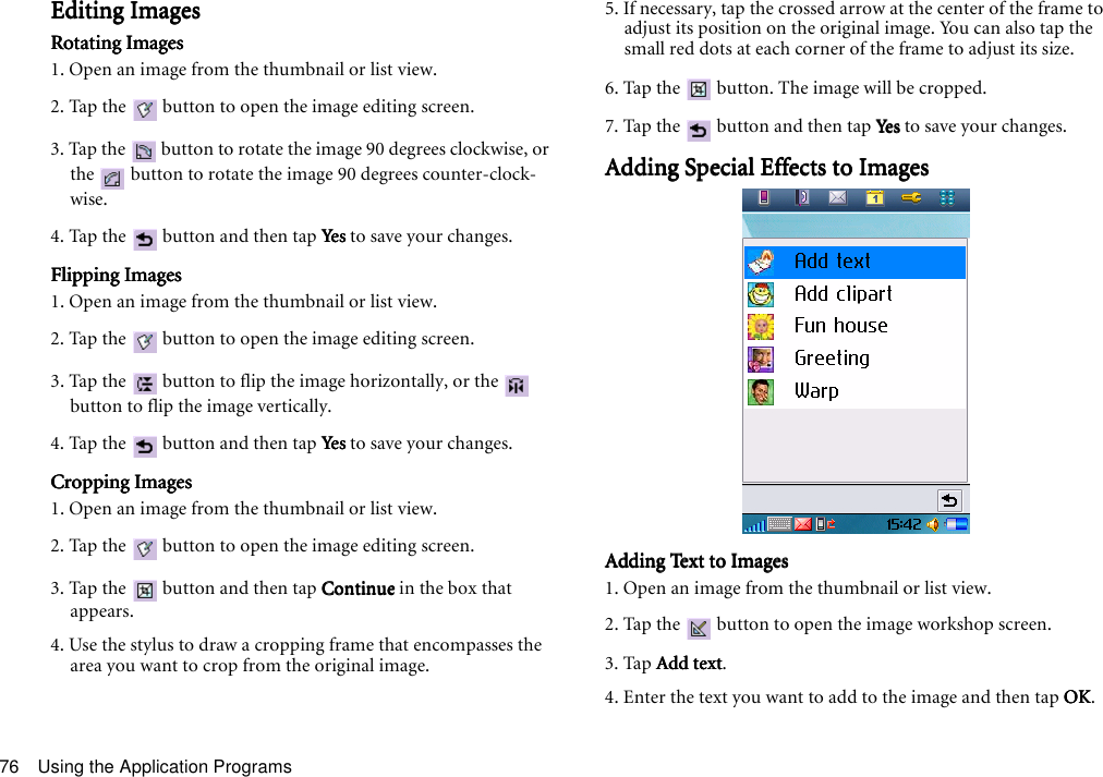 Using the Application Programs76Editing ImagesEditing ImagesEditing ImagesEditing ImagesRotating ImagesRotating ImagesRotating ImagesRotating Images1. Open an image from the thumbnail or list view.2. Tap the   button to open the image editing screen.3. Tap the   button to rotate the image 90 degrees clockwise, or the   button to rotate the image 90 degrees counter-clock-wise.4. Tap the   button and then tap YesYesYesYes to save your changes.Flipping ImagesFlipping ImagesFlipping ImagesFlipping Images1. Open an image from the thumbnail or list view.2. Tap the   button to open the image editing screen.3. Tap the   button to flip the image horizontally, or the   button to flip the image vertically.4. Tap the   button and then tap YesYesYesYes to save your changes.Cropping ImagesCropping ImagesCropping ImagesCropping Images1. Open an image from the thumbnail or list view.2. Tap the   button to open the image editing screen.3. Tap the   button and then tap ContinueContinueContinueContinue in the box that appears.4. Use the stylus to draw a cropping frame that encompasses the area you want to crop from the original image.5. If necessary, tap the crossed arrow at the center of the frame to adjust its position on the original image. You can also tap the small red dots at each corner of the frame to adjust its size.6. Tap the   button. The image will be cropped.7. Tap the   button and then tap YesYesYesYes to save your changes.Adding Special Effects to ImagesAdding Special Effects to ImagesAdding Special Effects to ImagesAdding Special Effects to ImagesAdding Text to ImagesAdding Text to ImagesAdding Text to ImagesAdding Text to Images1. Open an image from the thumbnail or list view.2. Tap the   button to open the image workshop screen.3. Tap Add textAdd textAdd textAdd text.4. Enter the text you want to add to the image and then tap OKOKOKOK. 