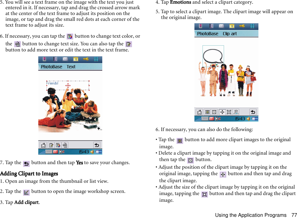 Using the Application Programs 775. You will see a text frame on the image with the text you just entered in it. If necessary, tap and drag the crossed arrow mark at the center of the text frame to adjust its position on the image, or tap and drag the small red dots at each corner of the text frame to adjust its size.6. If necessary, you can tap the   button to change text color, or the   button to change text size. You can also tap the   button to add more text or edit the text in the text frame.7. Tap the   button and then tap YesYesYesYes to save your changes.Adding Clipart to ImagesAdding Clipart to ImagesAdding Clipart to ImagesAdding Clipart to Images1. Open an image from the thumbnail or list view.2. Tap the   button to open the image workshop screen.3. Tap Add clipartAdd clipartAdd clipartAdd clipart.4. Tap EmotionsEmotionsEmotionsEmotions and select a clipart category. 5. Tap to select a clipart image. The clipart image will appear on the original image.6. If necessary, you can also do the following:• Tap the   button to add more clipart images to the original image.• Delete a clipart image by tapping it on the original image and then tap the   button.• Adjust the position of the clipart image by tapping it on the original image, tapping the   button and then tap and drag the clipart image.• Adjust the size of the clipart image by tapping it on the original image, tapping the   button and then tap and drag the clipart image.
