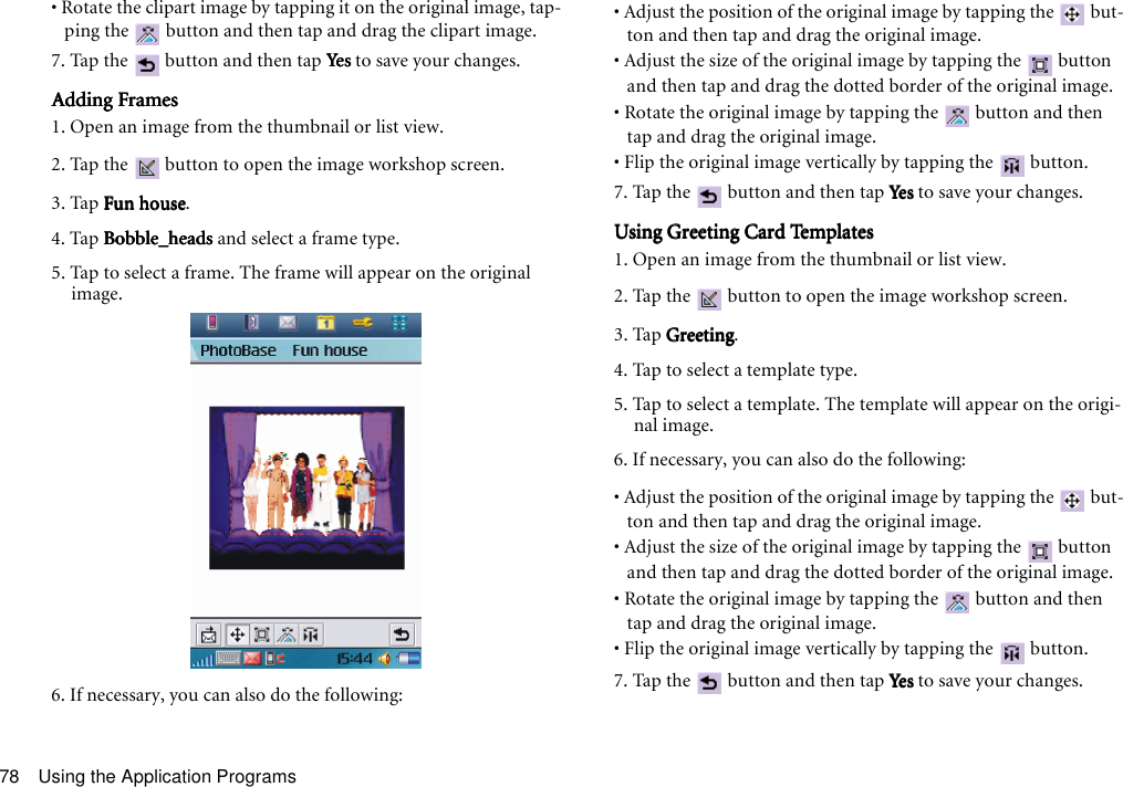 Using the Application Programs78• Rotate the clipart image by tapping it on the original image, tap-ping the   button and then tap and drag the clipart image.7. Tap the   button and then tap YesYesYesYes to save your changes.Adding FramesAdding FramesAdding FramesAdding Frames1. Open an image from the thumbnail or list view.2. Tap the   button to open the image workshop screen.3. Tap Fun houseFun houseFun houseFun house.4. Tap Bobble_headsBobble_headsBobble_headsBobble_heads and select a frame type. 5. Tap to select a frame. The frame will appear on the original image.6. If necessary, you can also do the following:• Adjust the position of the original image by tapping the   but-ton and then tap and drag the original image.• Adjust the size of the original image by tapping the   button and then tap and drag the dotted border of the original image.• Rotate the original image by tapping the   button and then tap and drag the original image.• Flip the original image vertically by tapping the   button.7. Tap the   button and then tap YesYesYesYes to save your changes.Using Greeting Card TemplatesUsing Greeting Card TemplatesUsing Greeting Card TemplatesUsing Greeting Card Templates1. Open an image from the thumbnail or list view.2. Tap the   button to open the image workshop screen.3. Tap GreetingGreetingGreetingGreeting.4. Tap to select a template type. 5. Tap to select a template. The template will appear on the origi-nal image.6. If necessary, you can also do the following:• Adjust the position of the original image by tapping the   but-ton and then tap and drag the original image.• Adjust the size of the original image by tapping the   button and then tap and drag the dotted border of the original image.• Rotate the original image by tapping the   button and then tap and drag the original image.• Flip the original image vertically by tapping the   button.7. Tap the   button and then tap YesYesYesYes to save your changes.