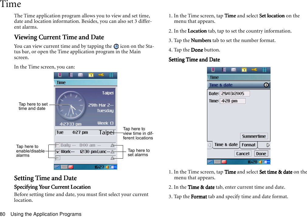 Using the Application Programs80TimeThe Time application program allows you to view and set time, date and location information. Besides, you can also set 3 differ-ent alarms.Viewing Current Time and DateViewing Current Time and DateViewing Current Time and DateViewing Current Time and DateYou can view current time and by tapping the   icon on the Sta-tus bar, or open the Time application program in the Main screen.In the Time screen, you can:Setting Time and DateSetting Time and DateSetting Time and DateSetting Time and DateSpecifying Your Current LocationSpecifying Your Current LocationSpecifying Your Current LocationSpecifying Your Current LocationBefore setting time and date, you must first select your current location.1. In the Time screen, tap TimeTimeTimeTime and select Set location Set location Set location Set location on the menu that appears.2. In the LocationLocationLocationLocation tab, tap to set the country information.3. Tap the NumbersNumbersNumbersNumbers tab to set the number format.4. Tap the DoneDoneDoneDone button.Setting Time and DateSetting Time and DateSetting Time and DateSetting Time and Date1. In the Time screen, tap TimeTimeTimeTime and select Set time &amp; date Set time &amp; date Set time &amp; date Set time &amp; date on the menu that appears.2. In the Time &amp; date  Time &amp; date  Time &amp; date  Time &amp; date tab, enter current time and date.3. Tap the FormatFormatFormatFormat tab and specify time and date format.Tap  he re t o s e t time and dateTap here to view time in dif-ferent locationsTap  he re to enable/disable alarmsTap here to set alarms