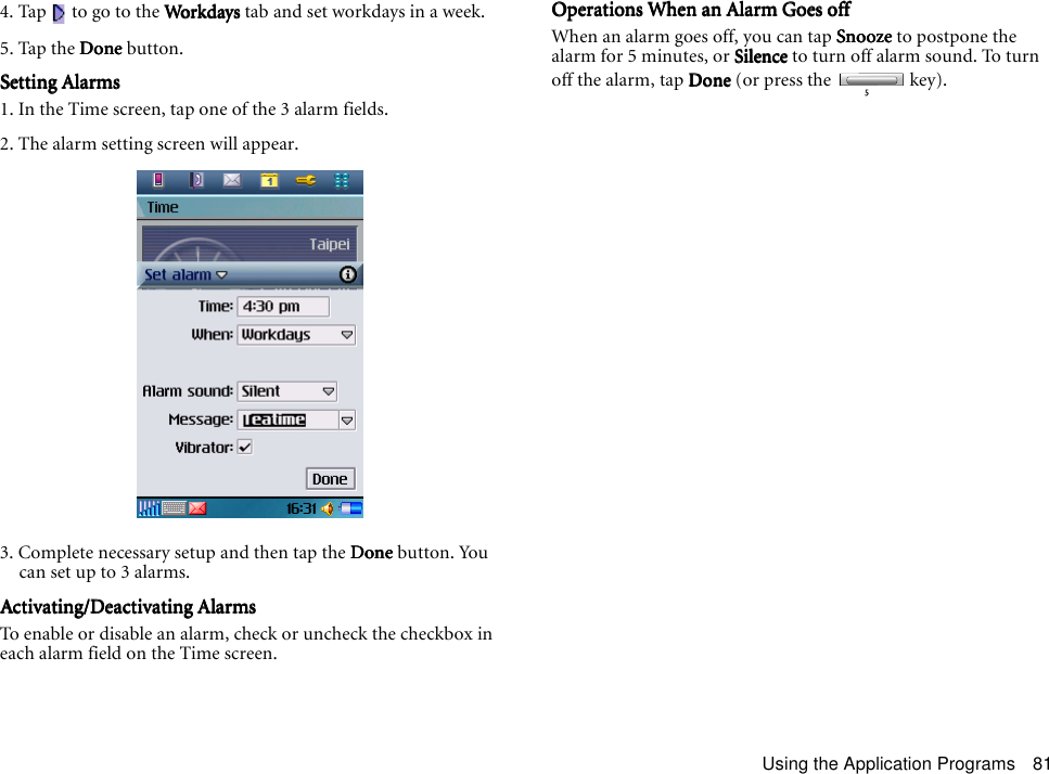 Using the Application Programs 814. Tap   to go to the WorkdaysWorkdaysWorkdaysWorkdays tab and set workdays in a week.5. Tap the DoneDoneDoneDone button.Setting AlarmsSetting AlarmsSetting AlarmsSetting Alarms1. In the Time screen, tap one of the 3 alarm fields.2. The alarm setting screen will appear.3. Complete necessary setup and then tap the DoneDoneDoneDone button. You can set up to 3 alarms.Activating/Deactivating AlarmsActivating/Deactivating AlarmsActivating/Deactivating AlarmsActivating/Deactivating AlarmsTo enable or disable an alarm, check or uncheck the checkbox in each alarm field on the Time screen.Operations When an Alarm Goes offOperations When an Alarm Goes offOperations When an Alarm Goes offOperations When an Alarm Goes offWhen an alarm goes off, you can tap SnoozeSnoozeSnoozeSnooze to postpone the alarm for 5 minutes, or SilenceSilenceSilenceSilence to turn off alarm sound. To turn off the alarm, tap DoneDoneDoneDone (or press the   key).