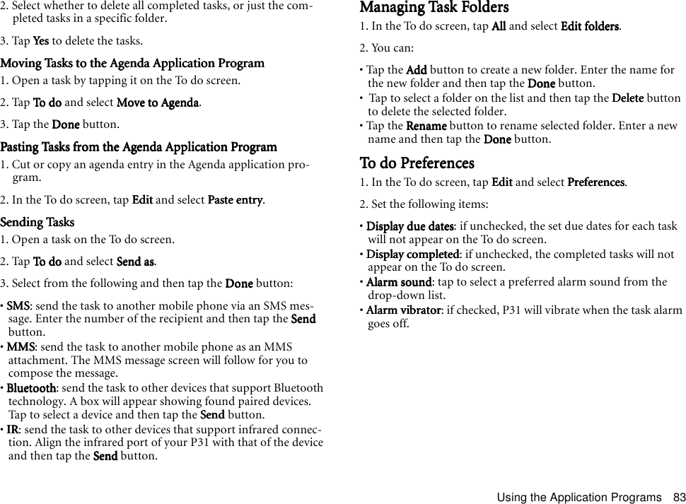 Using the Application Programs 832. Select whether to delete all completed tasks, or just the com-pleted tasks in a specific folder. 3. Tap YesYesYesYes to delete the tasks.Moving Tasks to the Agenda Application ProgramMoving Tasks to the Agenda Application ProgramMoving Tasks to the Agenda Application ProgramMoving Tasks to the Agenda Application Program1. Open a task by tapping it on the To do screen.2. Tap To doTo d oTo d oTo do and select Move to AgendaMove to AgendaMove to AgendaMove to Agenda.3. Tap the DoneDoneDoneDone button.Pasting Tasks from the Agenda Application ProgramPasting Tasks from the Agenda Application ProgramPasting Tasks from the Agenda Application ProgramPasting Tasks from the Agenda Application Program1. Cut or copy an agenda entry in the Agenda application pro-gram.2. In the To do screen, tap EditEditEditEdit and select Paste entryPaste entryPaste entryPaste entry.Sending TasksSending TasksSending TasksSending Tasks1. Open a task on the To do screen.2. Tap To doTo d oTo d oTo do and select Send asSend asSend asSend as.3. Select from the following and then tap the DoneDoneDoneDone button:• SMSSMSSMSSMS: send the task to another mobile phone via an SMS mes-sage. Enter the number of the recipient and then tap the SendSendSendSend button.• MMSMMSMMSMMS: send the task to another mobile phone as an MMS attachment. The MMS message screen will follow for you to compose the message.• BluetoothBluetoothBluetoothBluetooth: send the task to other devices that support Bluetooth technology. A box will appear showing found paired devices. Tap to select a device and then tap the SendSendSendSend button.• IRIRIRIR: send the task to other devices that support infrared connec-tion. Align the infrared port of your P31 with that of the device and then tap the SendSendSendSend button.Managing Task FoldersManaging Task FoldersManaging Task FoldersManaging Task Folders1. In the To do screen, tap AllAllAllAll and select Edit foldersEdit foldersEdit foldersEdit folders.2. You can:• Tap the AddAddAddAdd button to create a new folder. Enter the name for the new folder and then tap the DoneDoneDoneDone button.•  Tap to select a folder on the list and then tap the DeleteDeleteDeleteDelete button to delete the selected folder.• Tap the RenameRenameRenameRename button to rename selected folder. Enter a new name and then tap the DoneDoneDoneDone button.To do PreferencesTo do PreferencesTo do PreferencesTo do Preferences1. In the To do screen, tap EditEditEditEdit and select PreferencesPreferencesPreferencesPreferences.2. Set the following items:• Display due datesDisplay due datesDisplay due datesDisplay due dates: if unchecked, the set due dates for each task will not appear on the To do screen.• Display completedDisplay completedDisplay completedDisplay completed: if unchecked, the completed tasks will not appear on the To do screen.• Alarm soundAlarm soundAlarm soundAlarm sound: tap to select a preferred alarm sound from the drop-down list.• Alarm vibratorAlarm vibratorAlarm vibratorAlarm vibrator: if checked, P31 will vibrate when the task alarm goes off.
