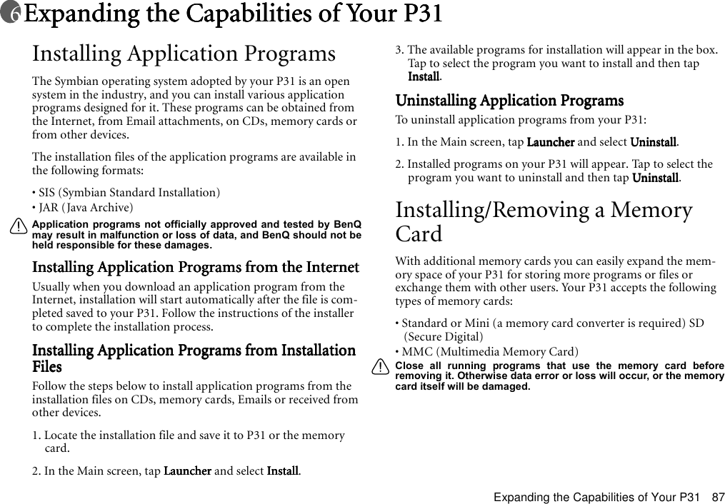Expanding the Capabilities of Your P31 87Expanding the Capabilities of Your P31Expanding the Capabilities of Your P31Expanding the Capabilities of Your P31Expanding the Capabilities of Your P31Installing Application ProgramsThe Symbian operating system adopted by your P31 is an open system in the industry, and you can install various application programs designed for it. These programs can be obtained from the Internet, from Email attachments, on CDs, memory cards or from other devices.The installation files of the application programs are available in the following formats:• SIS (Symbian Standard Installation)• JAR (Java Archive)Application programs not officially approved and tested by BenQmay result in malfunction or loss of data, and BenQ should not beheld responsible for these damages.Installing Application Programs from the InternetInstalling Application Programs from the InternetInstalling Application Programs from the InternetInstalling Application Programs from the InternetUsually when you download an application program from the Internet, installation will start automatically after the file is com-pleted saved to your P31. Follow the instructions of the installer to complete the installation process.Installing Application Programs from Installation Installing Application Programs from Installation Installing Application Programs from Installation Installing Application Programs from Installation FilesFilesFilesFilesFollow the steps below to install application programs from the installation files on CDs, memory cards, Emails or received from other devices.1. Locate the installation file and save it to P31 or the memory card.2. In the Main screen, tap LauncherLauncherLauncherLauncher and select InstallInstallInstallInstall.3. The available programs for installation will appear in the box. Tap to select the program you want to install and then tap InstallInstallInstallInstall.Uninstalling Application ProgramsUninstalling Application ProgramsUninstalling Application ProgramsUninstalling Application ProgramsTo uninstall application programs from your P31:1. In the Main screen, tap LauncherLauncherLauncherLauncher and select UninstallUninstallUninstallUninstall.2. Installed programs on your P31 will appear. Tap to select the program you want to uninstall and then tap UninstallUninstallUninstallUninstall.Installing/Removing a Memory CardWith additional memory cards you can easily expand the mem-ory space of your P31 for storing more programs or files or exchange them with other users. Your P31 accepts the following types of memory cards:• Standard or Mini (a memory card converter is required) SD (Secure Digital)• MMC (Multimedia Memory Card)Close all running programs that use the memory card beforeremoving it. Otherwise data error or loss will occur, or the memorycard itself will be damaged.