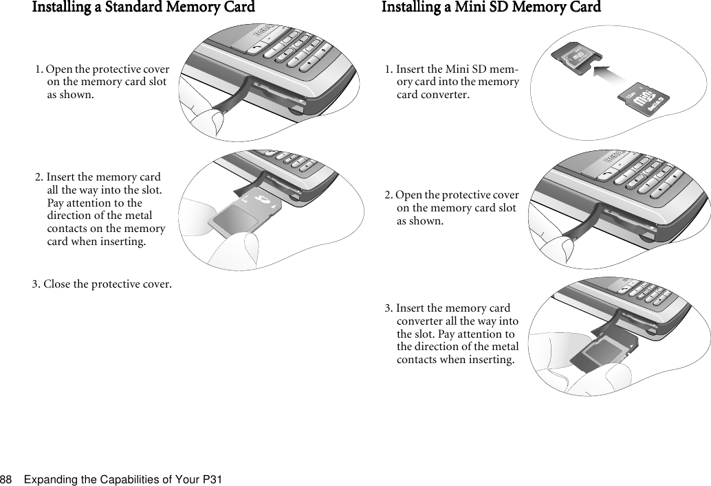 Expanding the Capabilities of Your P3188Installing a Standard Memory CardInstalling a Standard Memory CardInstalling a Standard Memory CardInstalling a Standard Memory Card3. Close the protective cover.Installing a Mini SD Memory CardInstalling a Mini SD Memory CardInstalling a Mini SD Memory CardInstalling a Mini SD Memory Card1. Open the protective cover on the memory card slot as shown.2. Insert the memory card all the way into the slot. Pay attention to the direction of the metal contacts on the memory card when inserting.1. Insert the Mini SD mem-ory card into the memory card converter.2. Open the protective cover on the memory card slot as shown.3. Insert the memory card converter all the way into the slot. Pay attention to the direction of the metal contacts when inserting.