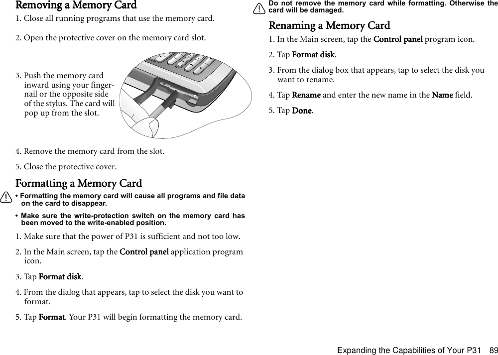 Expanding the Capabilities of Your P31 89Removing a Memory CardRemoving a Memory CardRemoving a Memory CardRemoving a Memory Card1. Close all running programs that use the memory card.2. Open the protective cover on the memory card slot.4. Remove the memory card from the slot.5. Close the protective cover.Formatting a Memory CardFormatting a Memory CardFormatting a Memory CardFormatting a Memory Card• Formatting the memory card will cause all programs and file dataon the card to disappear.• Make sure the write-protection switch on the memory card hasbeen moved to the write-enabled position.1. Make sure that the power of P31 is sufficient and not too low. 2. In the Main screen, tap the Control panelControl panelControl panelControl panel application program icon.3. Tap Format diskFormat diskFormat diskFormat disk.4. From the dialog that appears, tap to select the disk you want to format.5. Tap FormatFormatFormatFormat. Your P31 will begin formatting the memory card.Do not remove the memory card while formatting. Otherwise thecard will be damaged.Renaming a Memory CardRenaming a Memory CardRenaming a Memory CardRenaming a Memory Card1. In the Main screen, tap the Control panelControl panelControl panelControl panel program icon.2. Tap Format diskFormat diskFormat diskFormat disk.3. From the dialog box that appears, tap to select the disk you want to rename.4. Tap RenameRenameRenameRename and enter the new name in the NameNameNameName field.5. Tap DoneDoneDoneDone.3. Push the memory card inward using your finger-nail or the opposite side of the stylus. The card will pop up from the slot.