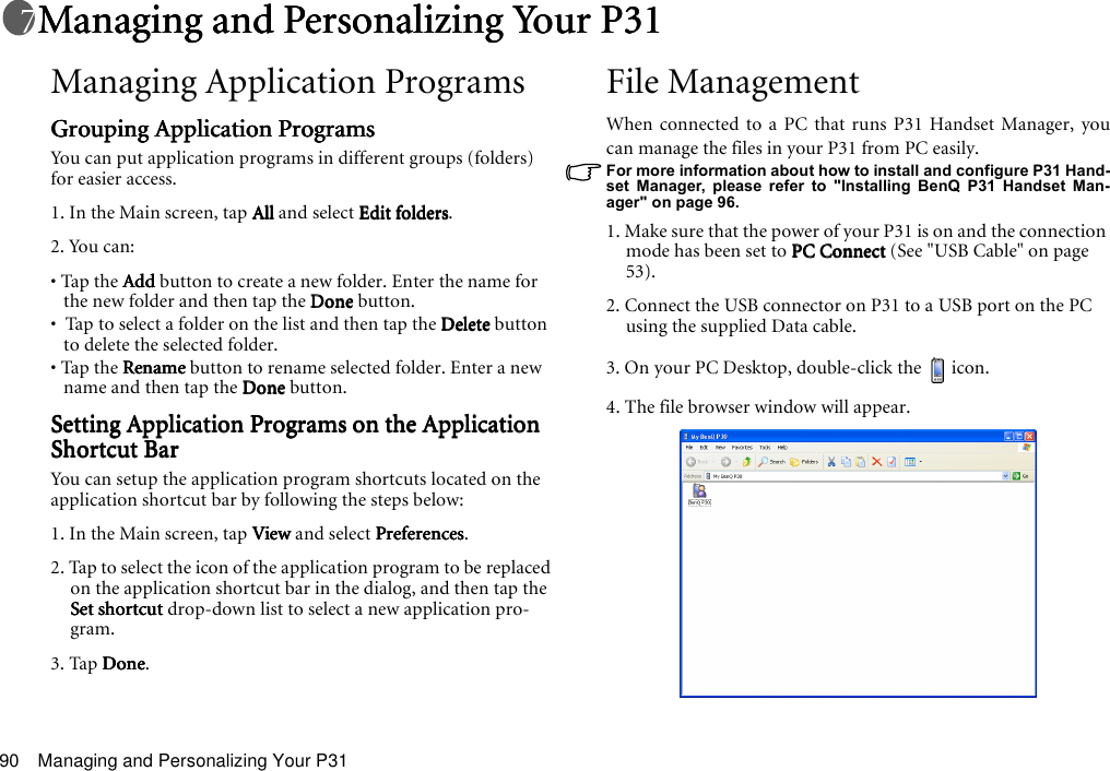 Managing and Personalizing Your P3190Managing and Personalizing Your P31Managing and Personalizing Your P31Managing and Personalizing Your P31Managing and Personalizing Your P31Managing Application ProgramsGrouping Application ProgramsGrouping Application ProgramsGrouping Application ProgramsGrouping Application ProgramsYou can put application programs in different groups (folders) for easier access.1. In the Main screen, tap AllAllAllAll and select Edit foldersEdit foldersEdit foldersEdit folders.2. You can:• Tap the AddAddAddAdd button to create a new folder. Enter the name for the new folder and then tap the DoneDoneDoneDone button.•  Tap to select a folder on the list and then tap the DeleteDeleteDeleteDelete button to delete the selected folder.• Tap the RenameRenameRenameRename button to rename selected folder. Enter a new name and then tap the DoneDoneDoneDone button.Setting Application Programs on the Application Setting Application Programs on the Application Setting Application Programs on the Application Setting Application Programs on the Application Shortcut BarShortcut BarShortcut BarShortcut BarYou can setup the application program shortcuts located on the application shortcut bar by following the steps below:1. In the Main screen, tap ViewViewViewView and select PreferencesPreferencesPreferencesPreferences.2. Tap to select the icon of the application program to be replaced on the application shortcut bar in the dialog, and then tap the Set shortcutSet shortcutSet shortcutSet shortcut drop-down list to select a new application pro-gram.3. Tap DoneDoneDoneDone. File ManagementWhen connected to a PC that runs P31 Handset Manager, youcan manage the files in your P31 from PC easily.For more information about how to install and configure P31 Hand-set Manager, please refer to &quot;Installing BenQ P31 Handset Man-ager&quot; on page 96.1. Make sure that the power of your P31 is on and the connection mode has been set to PC ConnectPC ConnectPC ConnectPC Connect (See &quot;USB Cable&quot; on page 53). 2. Connect the USB connector on P31 to a USB port on the PC using the supplied Data cable.3. On your PC Desktop, double-click the     icon.4. The file browser window will appear.