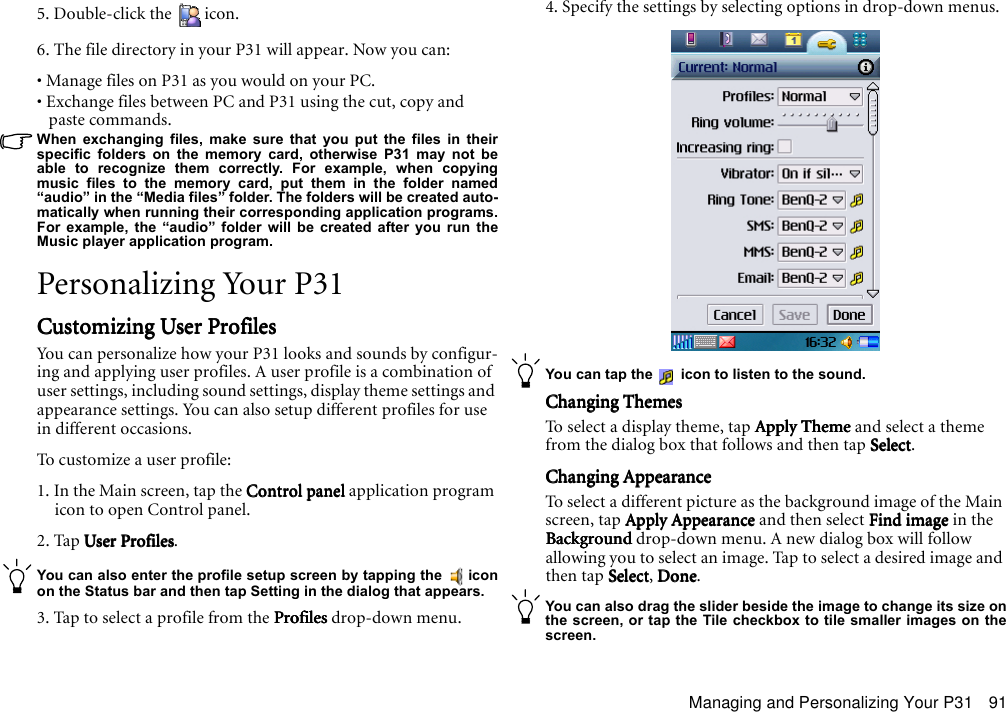 Managing and Personalizing Your P31 915. Double-click the  icon.6. The file directory in your P31 will appear. Now you can:• Manage files on P31 as you would on your PC.• Exchange files between PC and P31 using the cut, copy and paste commands.When exchanging files, make sure that you put the files in theirspecific folders on the memory card, otherwise P31 may not beable to recognize them correctly. For example, when copyingmusic files to the memory card, put them in the folder named“audio” in the “Media files” folder. The folders will be created auto-matically when running their corresponding application programs.For example, the “audio” folder will be created after you run theMusic player application program.Personalizing Your P31Customizing User ProfilesCustomizing User ProfilesCustomizing User ProfilesCustomizing User ProfilesYou can personalize how your P31 looks and sounds by configur-ing and applying user profiles. A user profile is a combination of user settings, including sound settings, display theme settings and appearance settings. You can also setup different profiles for use in different occasions.To customize a user profile:1. In the Main screen, tap the Control panel Control panel Control panel Control panel application program icon to open Control panel.2. Tap User ProfilesUser ProfilesUser ProfilesUser Profiles.You can also enter the profile setup screen by tapping the   iconon the Status bar and then tap Setting in the dialog that appears.3. Tap to select a profile from the ProfilesProfilesProfilesProfiles drop-down menu.4. Specify the settings by selecting options in drop-down menus.You can tap the   icon to listen to the sound.Changing ThemesChanging ThemesChanging ThemesChanging ThemesTo select a display theme, tap Apply Theme Apply Theme Apply Theme Apply Theme and select a theme from the dialog box that follows and then tap SelectSelectSelectSelect.Changing AppearanceChanging AppearanceChanging AppearanceChanging AppearanceTo select a different picture as the background image of the Main screen, tap Apply AppearanceApply AppearanceApply AppearanceApply Appearance and then select Find image Find image Find image Find image in the Background Background Background Background drop-down menu. A new dialog box will follow allowing you to select an image. Tap to select a desired image and then tap SelectSelectSelectSelect, Done Done Done Done.You can also drag the slider beside the image to change its size onthe screen, or tap the Tile checkbox to tile smaller images on thescreen.