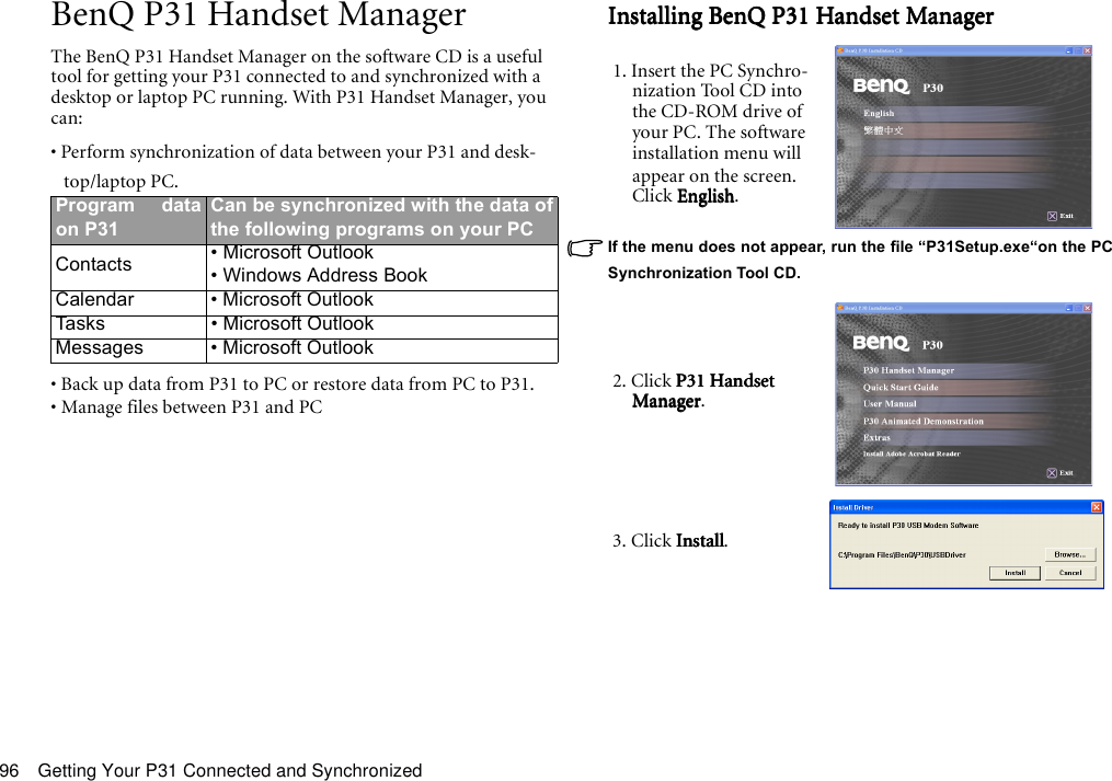 Getting Your P31 Connected and Synchronized96BenQ P31 Handset ManagerThe BenQ P31 Handset Manager on the software CD is a useful tool for getting your P31 connected to and synchronized with a desktop or laptop PC running. With P31 Handset Manager, you can:• Perform synchronization of data between your P31 and desk-top/laptop PC.• Back up data from P31 to PC or restore data from PC to P31.• Manage files between P31 and PCInstalling BenQ P31 Handset ManagerInstalling BenQ P31 Handset ManagerInstalling BenQ P31 Handset ManagerInstalling BenQ P31 Handset ManagerIf the menu does not appear, run the file “P31Setup.exe“on the PCSynchronization Tool CD.Program dataon P31Can be synchronized with the data ofthe following programs on your PCContacts • Microsoft Outlook• Windows Address BookCalendar • Microsoft OutlookTasks • Microsoft OutlookMessages • Microsoft Outlook1. Insert the PC Synchro-nization Tool CD into the CD-ROM drive of your PC. The software installation menu will appear on the screen. Click EnglishEnglishEnglishEnglish.2. Click P31 Handset P31 Handset P31 Handset P31 Handset ManagerManagerManagerManager.3. Click Install Install Install Install.