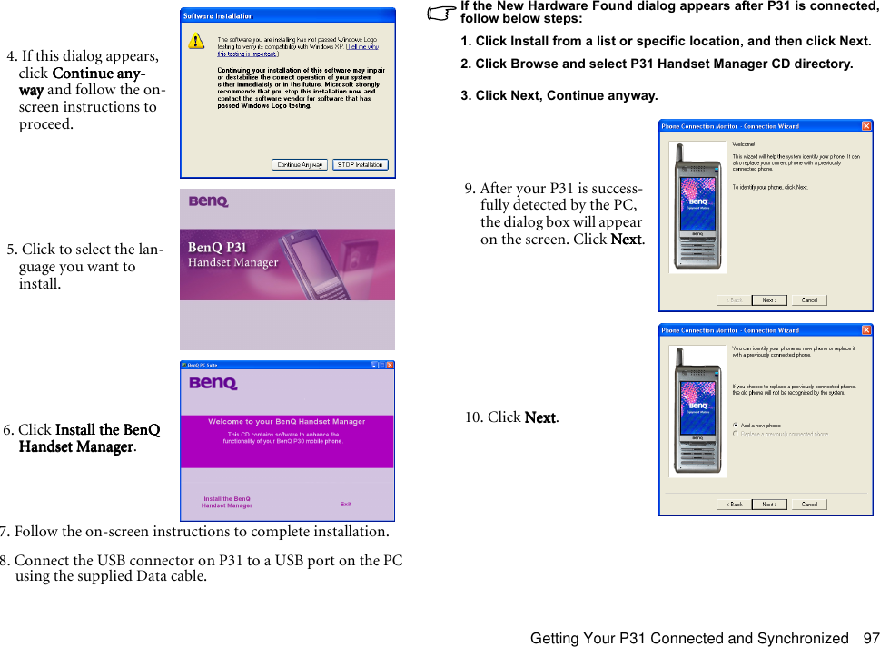 Getting Your P31 Connected and Synchronized 977. Follow the on-screen instructions to complete installation.8. Connect the USB connector on P31 to a USB port on the PC using the supplied Data cable.If the New Hardware Found dialog appears after P31 is connected,follow below steps:1. Click Install from a list or specific location, and then click Next.2. Click Browse and select P31 Handset Manager CD directory.3. Click Next, Continue anyway. 4. If this dialog appears, click Continue any-Continue any-Continue any-Continue any-waywaywayway and follow the on-screen instructions to proceed. 5. Click to select the lan-guage you want to install.6. Click Install the BenQ  Install the BenQ  Install the BenQ  Install the BenQ Handset ManagerHandset ManagerHandset ManagerHandset Manager.9. After your P31 is success-fully detected by the PC, the dialog box will appear on the screen. Click NextNextNextNext.10. Click NextNextNextNext.