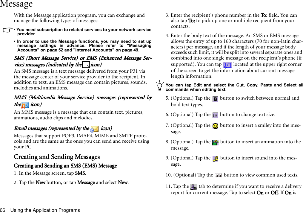 Using the Application Programs66MessageWith the Message application program, you can exchange and manage the following types of messages:• You need subscription to related services to your network serviceprovider.• In order to use the Message functions, you may need to set upmessage settings in advance. Please refer to &quot;MessagingAccounts&quot; on page 52 and &quot;Internet Accounts&quot; on page 49.SMS (Short Message Service) or EMS (Enhanced Message Ser-SMS (Short Message Service) or EMS (Enhanced Message Ser-SMS (Short Message Service) or EMS (Enhanced Message Ser-SMS (Short Message Service) or EMS (Enhanced Message Ser-vice) messages (indicated by thevice) messages (indicated by thevice) messages (indicated by thevice) messages (indicated by the icon)icon)icon)icon)An SMS message is a text message delivered from your P31 via the message center of your service provider to the recipient. In addition to text, an EMS message can contain pictures, sounds, melodies and animations.MMS (Multimedia Message Service) messages (represented byMMS (Multimedia Message Service) messages (represented byMMS (Multimedia Message Service) messages (represented byMMS (Multimedia Message Service) messages (represented bythethethethe icon)icon)icon)icon)An MMS message is a message that can contain text, pictures, animations, audio clips and melodies.Email messages (represented by the Email messages (represented by the Email messages (represented by the Email messages (represented by the   icon) icon) icon) icon)Messages that support POP3, IMAP4, MIME and SMTP proto-cols and are the same as the ones you can send and receive using your PC.Creating and Sending MessagesCreating and Sending MessagesCreating and Sending MessagesCreating and Sending MessagesCreating and Sending an SMS (EMS) MessageCreating and Sending an SMS (EMS) MessageCreating and Sending an SMS (EMS) MessageCreating and Sending an SMS (EMS) Message1. In the Message screen, tap SMSSMSSMSSMS.2. Tap the New New New New button, or tap MessageMessageMessageMessage and select NewNewNewNew.3. Enter the recipient’s phone number in the To:To:To:To:  fi e ld . Yo u  c a n  also tap To: To :  To :  To: to pick up one or multiple recipient from your contacts.4. Enter the body text of the message. An SMS or EMS message allows the entry of up to 160 characters (70 for non-latin char-acters) per message, and if the length of your message body exceeds such limit, it will be split into several separate ones and combined into one single message on the recipient’s phone (if supported). You can tap   located at the upper right corner of the screen to get the information about current message length information.You can tap Edit and select the Cut, Copy, Paste and Select allcommands when editing text.5. (Optional) Tap the   button to switch between normal and bold text types.6. (Optional) Tap the   button to change text size.7. (Optional) Tap the   button to insert a smiley into the mes-sage.8. (Optional) Tap the   button to insert an animation into the message.9. (Optional) Tap the   button to insert sound into the mes-sage.10. (Optional) Tap the   button to view common used texts.11. Tap the   tab to determine if you want to receive a delivery report for current message. Tap to select OnOnOnOn or OffOffOffOff. If OnOnOnOn is 
