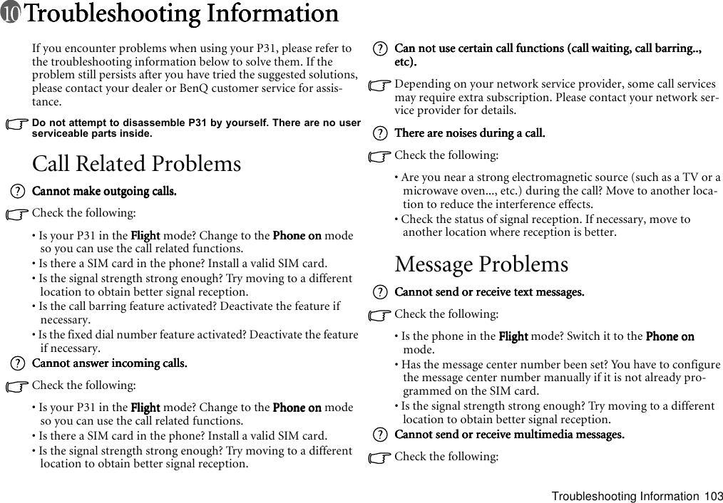 Troubleshooting Information 103Troubleshooting InformationTroubleshooting InformationTroubleshooting InformationTroubleshooting InformationIf you encounter problems when using your P31, please refer to the troubleshooting information below to solve them. If the problem still persists after you have tried the suggested solutions, please contact your dealer or BenQ customer service for assis-tance.Do not attempt to disassemble P31 by yourself. There are no userserviceable parts inside.Call Related ProblemsCannot make outgoing calls.Cannot make outgoing calls.Cannot make outgoing calls.Cannot make outgoing calls.Check the following:• Is your P31 in the FlightFlightFlightFlight mode? Change to the Phone onPhone onPhone onPhone on mode so you can use the call related functions.• Is there a SIM card in the phone? Install a valid SIM card.• Is the signal strength strong enough? Try moving to a different location to obtain better signal reception.• Is the call barring feature activated? Deactivate the feature if necessary.• Is the fixed dial number feature activated? Deactivate the feature if necessary.Cannot answer incoming calls.Cannot answer incoming calls.Cannot answer incoming calls.Cannot answer incoming calls.Check the following:• Is your P31 in the FlightFlightFlightFlight mode? Change to the Phone onPhone onPhone onPhone on mode so you can use the call related functions.• Is there a SIM card in the phone? Install a valid SIM card.• Is the signal strength strong enough? Try moving to a different location to obtain better signal reception.Can not use certain call functions (call waiting, call barring.., Can not use certain call functions (call waiting, call barring.., Can not use certain call functions (call waiting, call barring.., Can not use certain call functions (call waiting, call barring.., etc).etc).etc).etc).Depending on your network service provider, some call services may require extra subscription. Please contact your network ser-vice provider for details.There are noises during a call.There are noises during a call.There are noises during a call.There are noises during a call.Check the following:• Are you near a strong electromagnetic source (such as a TV or a microwave oven..., etc.) during the call? Move to another loca-tion to reduce the interference effects.• Check the status of signal reception. If necessary, move to another location where reception is better.Message ProblemsCannot send or receive text messages.Cannot send or receive text messages.Cannot send or receive text messages.Cannot send or receive text messages.Check the following:• Is the phone in the FlightFlightFlightFlight mode? Switch it to the Phone onPhone onPhone onPhone on mode.• Has the message center number been set? You have to configure the message center number manually if it is not already pro-grammed on the SIM card.• Is the signal strength strong enough? Try moving to a different location to obtain better signal reception.Cannot send or receive multimedia messages.Cannot send or receive multimedia messages.Cannot send or receive multimedia messages.Cannot send or receive multimedia messages.Check the following: