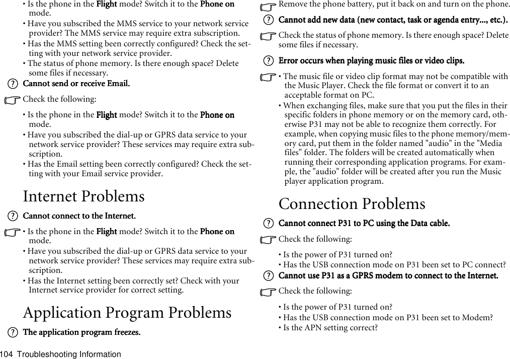 Troubleshooting Information104• Is the phone in the FlightFlightFlightFlight mode? Switch it to the Phone onPhone onPhone onPhone on mode.• Have you subscribed the MMS service to your network service provider? The MMS service may require extra subscription.• Has the MMS setting been correctly configured? Check the set-ting with your network service provider.• The status of phone memory. Is there enough space? Delete some files if necessary.Cannot send or receive Email.Cannot send or receive Email.Cannot send or receive Email.Cannot send or receive Email.Check the following:• Is the phone in the FlightFlightFlightFlight mode? Switch it to the Phone onPhone onPhone onPhone on mode.• Have you subscribed the dial-up or GPRS data service to your network service provider? These services may require extra sub-scription.• Has the Email setting been correctly configured? Check the set-ting with your Email service provider.Internet ProblemsCannot connect to the Internet.Cannot connect to the Internet.Cannot connect to the Internet.Cannot connect to the Internet.• Is the phone in the FlightFlightFlightFlight mode? Switch it to the Phone onPhone onPhone onPhone on mode.• Have you subscribed the dial-up or GPRS data service to your network service provider? These services may require extra sub-scription.• Has the Internet setting been correctly set? Check with your Internet service provider for correct setting.Application Program ProblemsThe application program freezes.The application program freezes.The application program freezes.The application program freezes.Remove the phone battery, put it back on and turn on the phone.Cannot add new data (new contact, task or agenda entry..., etc.).Cannot add new data (new contact, task or agenda entry..., etc.).Cannot add new data (new contact, task or agenda entry..., etc.).Cannot add new data (new contact, task or agenda entry..., etc.).Check the status of phone memory. Is there enough space? Delete some files if necessary.Error occurs when playing music files or video clips.Error occurs when playing music files or video clips.Error occurs when playing music files or video clips.Error occurs when playing music files or video clips.• The music file or video clip format may not be compatible with the Music Player. Check the file format or convert it to an acceptable format on PC.• When exchanging files, make sure that you put the files in their specific folders in phone memory or on the memory card, oth-erwise P31 may not be able to recognize them correctly. For example, when copying music files to the phone memory/mem-ory card, put them in the folder named &quot;audio&quot; in the &quot;Media files&quot; folder. The folders will be created automatically when running their corresponding application programs. For exam-ple, the &quot;audio&quot; folder will be created after you run the Music player application program.Connection ProblemsCannot connect P31 to PC using the Data cable.Cannot connect P31 to PC using the Data cable.Cannot connect P31 to PC using the Data cable.Cannot connect P31 to PC using the Data cable.Check the following:• Is the power of P31 turned on?• Has the USB connection mode on P31 been set to PC connect?Cannot use P31 as a GPRS modem to connect to the Internet.Cannot use P31 as a GPRS modem to connect to the Internet.Cannot use P31 as a GPRS modem to connect to the Internet.Cannot use P31 as a GPRS modem to connect to the Internet.Check the following:• Is the power of P31 turned on?• Has the USB connection mode on P31 been set to Modem?• Is the APN setting correct?