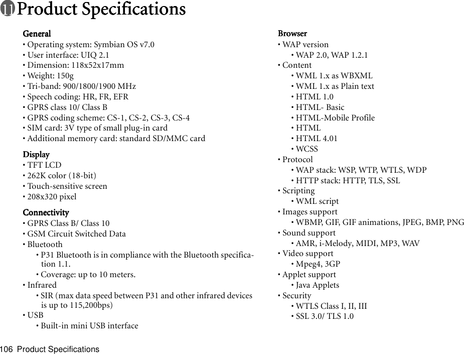 Product Specifications106Product SpecificationsProduct SpecificationsProduct SpecificationsProduct SpecificationsGeneralGeneralGeneralGeneral• Operating system: Symbian OS v7.0• User interface: UIQ 2.1• Dimension: 118x52x17mm• Weight: 150g • Tri-band: 900/1800/1900 MHz • Speech coding: HR, FR, EFR• GPRS class 10/ Class B• GPRS coding scheme: CS-1, CS-2, CS-3, CS-4• SIM card: 3V type of small plug-in card• Additional memory card: standard SD/MMC cardDisplayDisplayDisplayDisplay• TFT LCD • 262K color (18-bit)• Touch-sensitive screen• 208x320 pixelConnectivityConnectivityConnectivityConnectivity• GPRS Class B/ Class 10• GSM Circuit Switched Data• Bluetooth• P31 Bluetooth is in compliance with the Bluetooth specifica-tion 1.1.• Coverage: up to 10 meters.• Infrared• SIR (max data speed between P31 and other infrared devices is up to 115,200bps)• USB• Built-in mini USB interfaceBrowserBrowserBrowserBrowser• WAP version• WAP 2.0, WAP 1.2.1• Content• WML 1.x as WBXML• WML 1.x as Plain text• HTML 1.0• HTML- Basic• HTML-Mobile Profile• HTML• HTML 4.01• WCSS• Protocol• WAP stack: WSP, WTP, WTLS, WDP• HTTP stack: HTTP, TLS, SSL• Scripting• WML script• Images support• WBMP, GIF, GIF animations, JPEG, BMP, PNG• Sound support• AMR, i-Melody, MIDI, MP3, WAV• Video support• Mpeg4, 3GP• Applet support• Java Applets• Security• WTLS Class I, II, III• SSL 3.0/ TLS 1.0