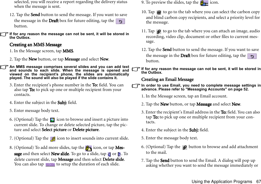 Using the Application Programs 67selected, you will receive a report regarding the delivery status when the message is sent.12. Tap the SendSendSendSend button to send the message. If you want to save the message in the DraftDraftDraftDraft box for future editing, tap the   button.If for any reason the message can not be sent, it will be stored inthe Outbox.Creating an MMS MessageCreating an MMS MessageCreating an MMS MessageCreating an MMS Message1. In the Message screen, tap MMSMMSMMSMMS.2. Tap the New New New New button, or tap MessageMessageMessageMessage and select NewNewNewNew.An MMS message comprises several slides and you can add textand sounds to each slide. When the message is opened andviewed on the recipient’s phone, the slides are automaticallyplayed. The sound will also be played if the slide contains it.3. Enter the recipient’s phone number in the To:To:To:To: field. You can also tap To: To : To:  To: to pick up one or multiple recipient from your contacts.4. Enter the subject in the Subj: Subj: Subj: Subj: field.5. Enter message body text.6. (Optional) Tap the   icon to browse and insert a picture into current slide. To change or delete selected picture, tap the pic-ture and select Select pictureSelect pictureSelect pictureSelect picture or Delete pictureDelete pictureDelete pictureDelete picture.7. (Optional) Tap the   icon to insert sounds into current slide.8. (Optional) To add more slides, tap the   icon, or tap Mes-Mes-Mes-Mes-sagesagesagesage and then select New slideNew slideNew slideNew slide. To go to a slide, tap   or  . To delete current slide, tap MessageMessageMessageMessage and then select Delete slideDelete slideDelete slideDelete slide. You can also tap   to setup the duration of each slide.9. To preview the slides, tap the   icon.10. Tap   to go to the tab where you can select the carbon copy and blind carbon copy recipients, and select a priority level for the message.11. Tap   to go to the tab where you can attach an image, audio recording, video clip, document or other files to current mes-sage.12. Tap the SendSendSendSend button to send the message. If you want to save the message in the DraftDraftDraftDraft box for future editing, tap the   button.If for any reason the message can not be sent, it will be stored inthe Outbox.Creating an Email MessageCreating an Email MessageCreating an Email MessageCreating an Email MessageIn order to use Email, you need to complete message settings inadvance. Please refer to &quot;Messaging Accounts&quot; on page 52.1. In the Message screen, tap an Email account.2. Tap the New New New New button, or tap MessageMessageMessageMessage and select NewNewNewNew.3. Enter the recipient’s Email address in the To:To:To:To: field. You can also tap To: To :  To :  To: to pick up one or multiple recipient from your con-tacts.4. Enter the subject in the Subj: Subj: Subj: Subj: field.5. Enter the message body text.6. (Optional) Tap the   button to browse and add attachment to the mail.7. Tap the SendSendSendSend button to send the Email. A dialog will pop up asking whether you want to send the message immediately or 