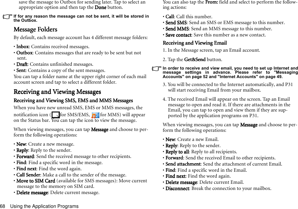 Using the Application Programs68save the message to Outbox for sending later. Tap to select an appropriate option and then tap the DoneDoneDoneDone button.If for any reason the message can not be sent, it will be stored inthe Outbox.Message FoldersMessage FoldersMessage FoldersMessage FoldersBy default, each message account has 4 different message folders:• InboxInboxInboxInbox: Contains received messages.• OutboxOutboxOutboxOutbox: Contains messages that are ready to be sent but not sent.• DraftDraftDraftDraft: Contains unfinished messages.• SentSentSentSent: Contains a copy of the sent messages.You can tap a folder name at the upper right corner of each mail account screen and tap to select a different folder. Receiving and Viewing MessagesReceiving and Viewing MessagesReceiving and Viewing MessagesReceiving and Viewing MessagesReceiving and Viewing SMS, EMS and MMS MessagesReceiving and Viewing SMS, EMS and MMS MessagesReceiving and Viewing SMS, EMS and MMS MessagesReceiving and Viewing SMS, EMS and MMS MessagesWhen you have new unread SMS, EMS or MMS messages, the notification icon ( for SMS/EMS,  for MMS) will appear on the Status bar. You can tap the icon to view the message.When viewing messages, you can tap MessageMessageMessageMessage and choose to per-form the following operations:• NewNewNewNew: Create a new message.• ReplyReplyReplyReply: Reply to the sender.• ForwardForwardForwardForward: Send the received message to other recipients.• FindFindFindFind: Find a specific word in the message.• Find nextFind nextFind nextFind next: Find the word again.• Call SenderCall SenderCall SenderCall Sender: Make a call to the sender of the message.• Move to SIM Card Move to SIM Card Move to SIM Card Move to SIM Card (available for SMS messages): Move current message to the memory on SIM card.• Delete messageDelete messageDelete messageDelete message: Delete current message.You  ca n  a ls o  t ap  th e  F r o m:From:From:From: field and select to perform the follow-ing actions:• CallCallCallCall: Call this number.• Send SMSSend SMSSend SMSSend SMS: Send an SMS or EMS message to this number.• Send MMSSend MMSSend MMSSend MMS: Send an MMS message to this number.• Save contactSave contactSave contactSave contact: Save this number as a new contact.Receiving and Viewing EmailReceiving and Viewing EmailReceiving and Viewing EmailReceiving and Viewing Email1. In the Message screen, tap an Email account.2. Tap the Get&amp;Send Get&amp;Send Get&amp;Send Get&amp;Send button.In order to receive and view email, you need to set up Internet andmessage settings in advance. Please refer to &quot;MessagingAccounts&quot; on page 52 and &quot;Internet Accounts&quot; on page 49.3. You will be connected to the Internet automatically, and P31 will start receiving Email from your mailbox.4. The received Email will appear on the screen. Tap an Email message to open and read it. If there are attachments in the Email, you can tap to open and view them if they are sup-ported by the application programs on P31.When viewing messages, you can tap MessageMessageMessageMessage and choose to per-form the following operations:• NewNewNewNew: Create a new Email.• ReplyReplyReplyReply: Reply to the sender.• Reply to allReply to allReply to allReply to all: Reply to all recipients.• ForwardForwardForwardForward: Send the received Email to other recipients.• Send attachmentSend attachmentSend attachmentSend attachment: Send the attachment of current Email.• FindFindFindFind: Find a specific word in the Email.• Find nextFind nextFind nextFind next: Find the word again.• Delete messageDelete messageDelete messageDelete message: Delete current Email.• DisconnectDisconnectDisconnectDisconnect: Break the connection to your mailbox.