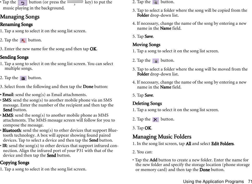 Using the Application Programs 71• Tap the   button (or press the   key) to put the music playing in the background.Managing SongsManaging SongsManaging SongsManaging SongsRenaming SongsRenaming SongsRenaming SongsRenaming Songs1. Tap a song to select it on the song list screen.2. Tap the   button.3. Enter the new name for the song and then tap OKOKOKOK.Sending SongsSending SongsSending SongsSending Songs1. Tap a song to select it on the song list screen. You can select multiple songs.2. Tap the   button.3. Select from the following and then tap the DoneDoneDoneDone button:• Email• Email• Email• Email: send the song(s) as Email attachments.• SMSSMSSMSSMS: send the song(s) to another mobile phone via an SMS message. Enter the number of the recipient and then tap the SendSendSendSend button.• MMSMMSMMSMMS: send the song(s) to another mobile phone as MMS attachments. The MMS message screen will follow for you to compose the message.• BluetoothBluetoothBluetoothBluetooth: send the song(s) to other devices that support Blue-tooth technology. A box will appear showing found paired devices. Tap to select a device and then tap the SendSendSendSend button.• IRIRIRIR: send the song(s) to other devices that support infrared con-nection. Align the infrared port of your P31 with that of the device and then tap the SendSendSendSend button.Copying SongsCopying SongsCopying SongsCopying Songs1. Tap a song to select it on the song list screen.2. Tap the   button.3. Tap to select a folder where the song will be copied from the FolderFolderFolderFolder drop-down list.4. If necessary, change the name of the song by entering a new name in the NameNameNameName field.5. Tap SaveSaveSaveSave.Moving SongsMoving SongsMoving SongsMoving Songs1. Tap a song to select it on the song list screen.2. Tap the   button.3. Tap to select a folder where the song will be moved from the FolderFolderFolderFolder drop-down list.4. If necessary, change the name of the song by entering a new name in the NameNameNameName field.5. Tap SaveSaveSaveSave.Deleting SongsDeleting SongsDeleting SongsDeleting Songs1. Tap a song to select it on the song list screen.2. Tap the   button.3. Tap OKOKOKOK.Managing Music FoldersManaging Music FoldersManaging Music FoldersManaging Music Folders1. In the song list screen, tap AllAllAllAll and select Edit FoldersEdit FoldersEdit FoldersEdit Folders.2. You can:• Tap the AddAddAddAdd button to create a new folder. Enter the name for the new folder and specify the storage location (phone storage or memory card) and then tap the DoneDoneDoneDone button.
