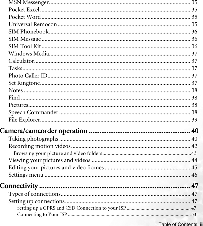    Table of Contents  iiiMSN Messenger................................................................................................ 35Pocket Excel...................................................................................................... 35Pocket Word..................................................................................................... 35Universal Remocon .......................................................................................... 35SIM Phonebook................................................................................................ 36SIM Message ..................................................................................................... 36SIM Tool Kit ..................................................................................................... 36Windows Media................................................................................................ 37Calculator.......................................................................................................... 37Tasks.................................................................................................................. 37Photo Caller ID................................................................................................. 37Set Ringtone...................................................................................................... 37Notes ................................................................................................................. 38Find ................................................................................................................... 38Pictures.............................................................................................................. 38Speech Commander ......................................................................................... 38File Explorer...................................................................................................... 39Camera/camcorder operationCamera/camcorder operationCamera/camcorder operationCamera/camcorder operation .................................................................................................................................................................................................................................... 40404040Taking photographs ......................................................................................... 40Recording motion videos................................................................................. 42Browsing your picture and video folders...................................................................43Viewing your pictures and videos ................................................................... 44Editing your pictures and video frames .......................................................... 45Settings menu ................................................................................................... 46ConnectivityConnectivityConnectivityConnectivity .................................................................................................................................................................................................................................................................................................................................................... 47474747Types of connections........................................................................................ 47Setting up connections..................................................................................... 47Setting up a GPRS and CSD Connection to your ISP ...................................................47Connecting to Your ISP .................................................................................................. 53