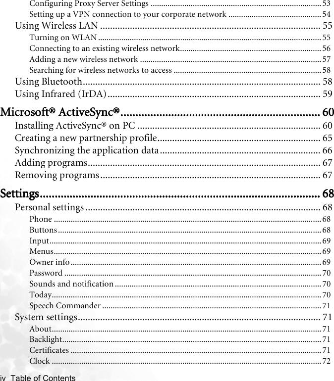 iv  Table of Contents   Configuring Proxy Server Settings ................................................................................. 53Setting up a VPN connection to your corporate network ............................................ 54Using Wireless LAN ......................................................................................... 55Turning on WLAN .......................................................................................................... 55Connecting to an existing wireless network...................................................................56Adding a new wireless network ...................................................................................... 57Searching for wireless networks to access ......................................................................58Using Bluetooth................................................................................................ 58Using Infrared (IrDA)...................................................................................... 59Microsoft® ActiveSync®Microsoft® ActiveSync®Microsoft® ActiveSync®Microsoft® ActiveSync®............................................................................................................................................................................................................................................................................ 60606060Installing ActiveSync® on PC .......................................................................... 60Creating a new partnership profile.................................................................. 65Synchronizing the application data................................................................. 66Adding programs.............................................................................................. 67Removing programs......................................................................................... 67SettingsSettingsSettingsSettings........................................................................................................................................................................................................................................................................................................................................................................................ 68686868Personal settings ............................................................................................... 68Phone ............................................................................................................................... 68Buttons .............................................................................................................................68Input.................................................................................................................................69Menus............................................................................................................................... 69Owner info .......................................................................................................................69Password .......................................................................................................................... 70Sounds and notification .................................................................................................. 70Today................................................................................................................................70Speech Commander ........................................................................................................ 71System settings.................................................................................................. 71About................................................................................................................................ 71Backlight........................................................................................................................... 71Certificates .......................................................................................................................71Clock ................................................................................................................................72