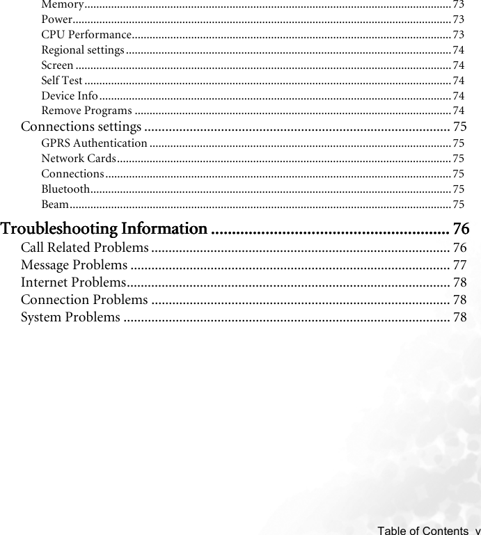    Table of Contents  vMemory............................................................................................................................73Power................................................................................................................................73CPU Performance............................................................................................................ 73Regional settings ..............................................................................................................74Screen ...............................................................................................................................74Self Test ............................................................................................................................74Device Info.......................................................................................................................74Remove Programs ........................................................................................................... 74Connections settings ........................................................................................ 75GPRS Authentication ...................................................................................................... 75Network Cards................................................................................................................. 75Connections.....................................................................................................................75Bluetooth..........................................................................................................................75Beam.................................................................................................................................75Troubleshooting InformationTroubleshooting InformationTroubleshooting InformationTroubleshooting Information .................................................................................................................................................................................................................................... 76767676Call Related Problems ...................................................................................... 76Message Problems ............................................................................................ 77Internet Problems............................................................................................. 78Connection Problems ...................................................................................... 78System Problems .............................................................................................. 78