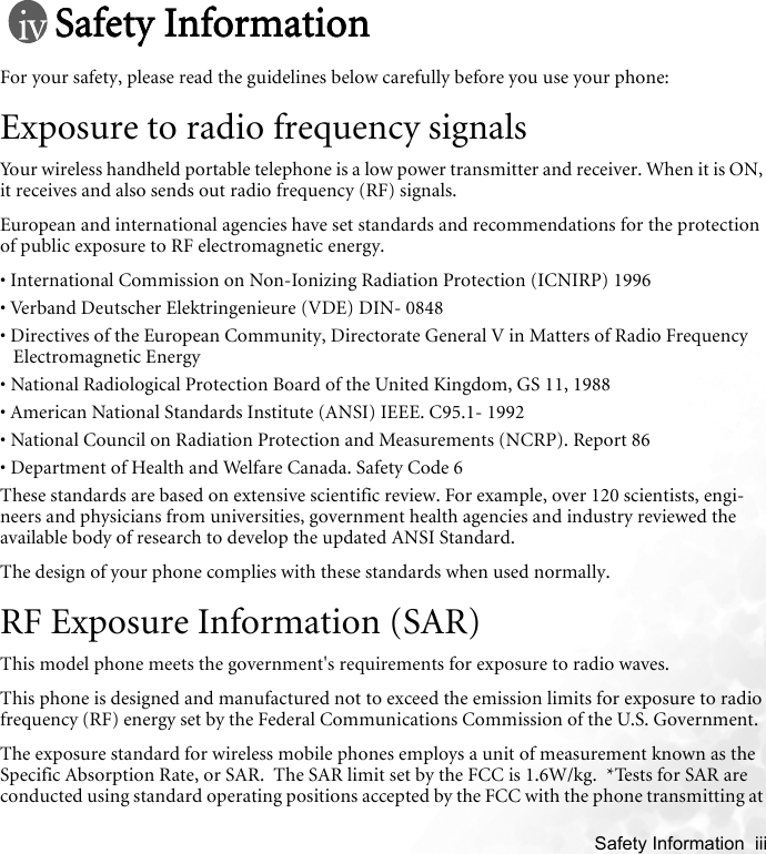    Safety Information  iiiSafety InformationSafety InformationSafety InformationSafety InformationFor your safety, please read the guidelines below carefully before you use your phone:Exposure to radio frequency signalsYour wireless handheld portable telephone is a low power transmitter and receiver. When it is ON, it receives and also sends out radio frequency (RF) signals.European and international agencies have set standards and recommendations for the protection of public exposure to RF electromagnetic energy.• International Commission on Non-Ionizing Radiation Protection (ICNIRP) 1996• Verband Deutscher Elektringenieure (VDE) DIN- 0848• Directives of the European Community, Directorate General V in Matters of Radio Frequency Electromagnetic Energy• National Radiological Protection Board of the United Kingdom, GS 11, 1988• American National Standards Institute (ANSI) IEEE. C95.1- 1992• National Council on Radiation Protection and Measurements (NCRP). Report 86• Department of Health and Welfare Canada. Safety Code 6These standards are based on extensive scientific review. For example, over 120 scientists, engi-neers and physicians from universities, government health agencies and industry reviewed the available body of research to develop the updated ANSI Standard.The design of your phone complies with these standards when used normally.RF Exposure Information (SAR)This model phone meets the government&apos;s requirements for exposure to radio waves.This phone is designed and manufactured not to exceed the emission limits for exposure to radio frequency (RF) energy set by the Federal Communications Commission of the U.S. Government.  The exposure standard for wireless mobile phones employs a unit of measurement known as the Specific Absorption Rate, or SAR.  The SAR limit set by the FCC is 1.6W/kg.  *Tests for SAR are conducted using standard operating positions accepted by the FCC with the phone transmitting at 