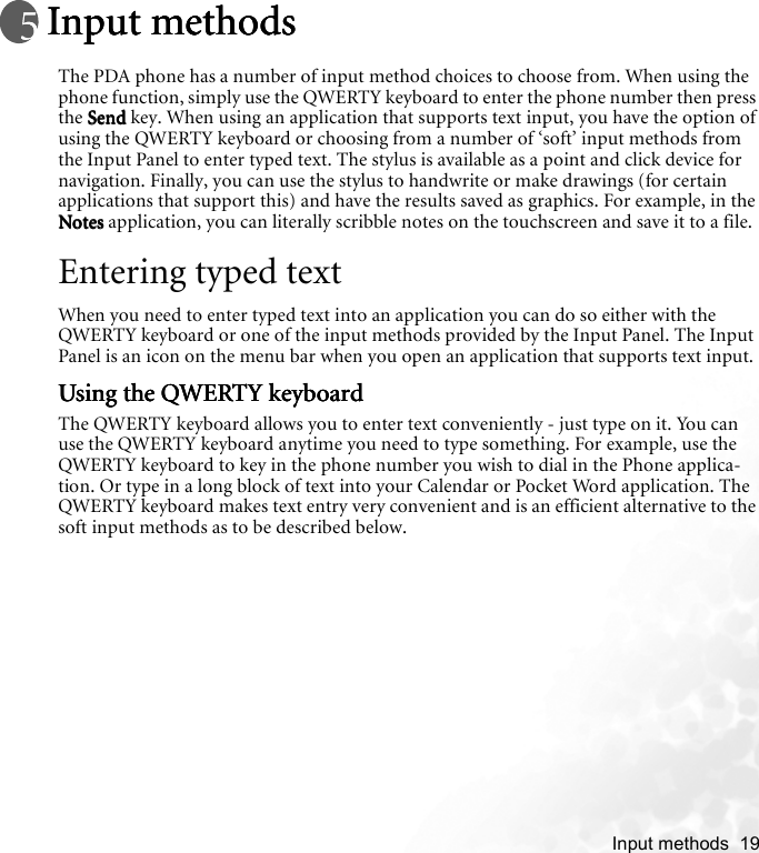    Input methods  19Input methodsInput methodsInput methodsInput methodsThe PDA phone has a number of input method choices to choose from. When using the phone function, simply use the QWERTY keyboard to enter the phone number then press the SendSendSendSend key. When using an application that supports text input, you have the option of using the QWERTY keyboard or choosing from a number of ‘soft’ input methods from the Input Panel to enter typed text. The stylus is available as a point and click device for navigation. Finally, you can use the stylus to handwrite or make drawings (for certain applications that support this) and have the results saved as graphics. For example, in the NotesNotesNotesNotes application, you can literally scribble notes on the touchscreen and save it to a file.Entering typed textWhen you need to enter typed text into an application you can do so either with the QWERTY keyboard or one of the input methods provided by the Input Panel. The Input Panel is an icon on the menu bar when you open an application that supports text input. Using the QWERTY keyboardUsing the QWERTY keyboardUsing the QWERTY keyboardUsing the QWERTY keyboardThe QWERTY keyboard allows you to enter text conveniently - just type on it. You can use the QWERTY keyboard anytime you need to type something. For example, use the QWERTY keyboard to key in the phone number you wish to dial in the Phone applica-tion. Or type in a long block of text into your Calendar or Pocket Word application. The QWERTY keyboard makes text entry very convenient and is an efficient alternative to the soft input methods as to be described below.