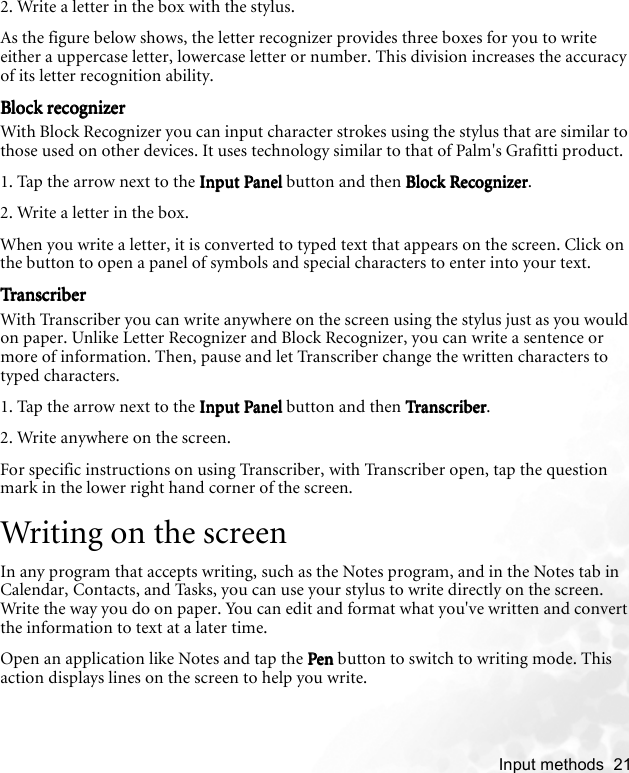    Input methods  212. Write a letter in the box with the stylus.As the figure below shows, the letter recognizer provides three boxes for you to write either a uppercase letter, lowercase letter or number. This division increases the accuracy of its letter recognition ability.Block recognizerBlock recognizerBlock recognizerBlock recognizerWith Block Recognizer you can input character strokes using the stylus that are similar to those used on other devices. It uses technology similar to that of Palm&apos;s Grafitti product.1. Tap the arrow next to the Input PanelInput PanelInput PanelInput Panel button and then Block RecognizerBlock RecognizerBlock RecognizerBlock Recognizer.2. Write a letter in the box.When you write a letter, it is converted to typed text that appears on the screen. Click on the button to open a panel of symbols and special characters to enter into your text.Tra nscribe rTra nscribe rTra nscribe rTra nscribe rWith Transcriber you can write anywhere on the screen using the stylus just as you would on paper. Unlike Letter Recognizer and Block Recognizer, you can write a sentence or more of information. Then, pause and let Transcriber change the written characters to typed characters.1. Tap the arrow next to the Input PanelInput PanelInput PanelInput Panel button and then TranscriberTra nscri berTra nscri berTranscriber.2. Write anywhere on the screen.For specific instructions on using Transcriber, with Transcriber open, tap the question mark in the lower right hand corner of the screen.Writing on the screenIn any program that accepts writing, such as the Notes program, and in the Notes tab in Calendar, Contacts, and Tasks, you can use your stylus to write directly on the screen. Write the way you do on paper. You can edit and format what you&apos;ve written and convert the information to text at a later time.Open an application like Notes and tap the PenPenPenPen button to switch to writing mode. This action displays lines on the screen to help you write.