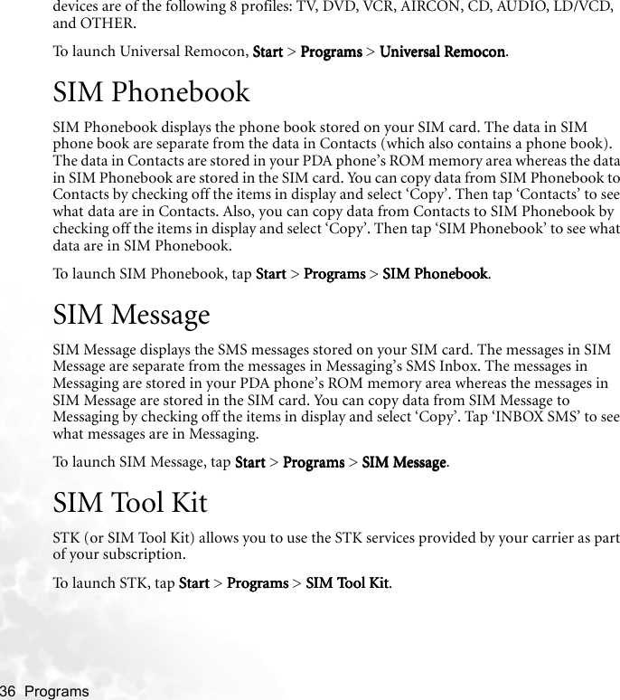 36  Programs   devices are of the following 8 profiles: TV, DVD, VCR, AIRCON, CD, AUDIO, LD/VCD, and OTHER.To launch Universal Remocon, StartStartStartStart &gt; ProgramsProgramsProgramsPrograms &gt; Universal RemoconUniversal RemoconUniversal RemoconUniversal Remocon.SIM PhonebookSIM Phonebook displays the phone book stored on your SIM card. The data in SIM phone book are separate from the data in Contacts (which also contains a phone book). The data in Contacts are stored in your PDA phone’s ROM memory area whereas the data in SIM Phonebook are stored in the SIM card. You can copy data from SIM Phonebook to Contacts by checking off the items in display and select ‘Copy’. Then tap ‘Contacts’ to see what data are in Contacts. Also, you can copy data from Contacts to SIM Phonebook by checking off the items in display and select ‘Copy’. Then tap ‘SIM Phonebook’ to see what data are in SIM Phonebook.To launch SIM Phonebook, tap StartStartStartStart &gt; Programs Programs Programs Programs &gt; SIM Phonebook SIM Phonebook SIM Phonebook SIM Phonebook.SIM MessageSIM Message displays the SMS messages stored on your SIM card. The messages in SIM Message are separate from the messages in Messaging’s SMS Inbox. The messages in Messaging are stored in your PDA phone’s ROM memory area whereas the messages in SIM Message are stored in the SIM card. You can copy data from SIM Message to Messaging by checking off the items in display and select ‘Copy’. Tap ‘INBOX SMS’ to see what messages are in Messaging. To launch SIM Message, tap StartStartStartStart &gt; Programs Programs Programs Programs &gt; SIM Message SIM Message SIM Message SIM Message.SIM Tool KitSTK (or SIM Tool Kit) allows you to use the STK services provided by your carrier as part of your subscription.To launch STK, tap StartStartStartStart &gt; Programs Programs Programs Programs &gt; SIM Tool Kit SIM Tool Kit SIM Tool Kit SIM Tool Kit.