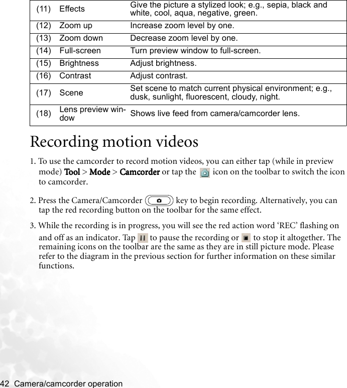 42  Camera/camcorder operation   Recording motion videos1. To use the camcorder to record motion videos, you can either tap (while in preview mode) ToolToolTo olTool  &gt; Mo deModeModeMode &gt; CamcorderCamcorderCamcorderCamcorder or tap the   icon on the toolbar to switch the icon to camcorder.2. Press the Camera/Camcorder   key to begin recording. Alternatively, you can tap the red recording button on the toolbar for the same effect.3. While the recording is in progress, you will see the red action word ‘REC’ flashing on and off as an indicator. Tap   to pause the recording or   to stop it altogether. The remaining icons on the toolbar are the same as they are in still picture mode. Please refer to the diagram in the previous section for further information on these similar functions.(11) Effects Give the picture a stylized look; e.g., sepia, black and white, cool, aqua, negative, green.(12) Zoom up Increase zoom level by one.(13) Zoom down Decrease zoom level by one.(14) Full-screen Turn preview window to full-screen.(15) Brightness Adjust brightness.(16) Contrast Adjust contrast.(17) Scene Set scene to match current physical environment; e.g., dusk, sunlight, fluorescent, cloudy, night.(18) Lens preview win-dow Shows live feed from camera/camcorder lens.