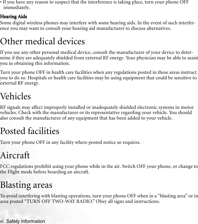 vi  Safety Information   • If you have any reason to suspect that the interference is taking place, turn your phone OFF immediately.Hearing AidsHearing AidsHearing AidsHearing AidsSome digital wireless phones may interfere with some hearing aids. In the event of such interfer-ence you may want to consult your hearing aid manufacturer to discuss alternatives.Other medical devicesIf you use any other personal medical device, consult the manufacturer of your device to deter-mine if they are adequately shielded from external RF energy. Your physician may be able to assist you in obtaining this information.Turn your phone OFF in health care facilities when any regulations posted in these areas instruct you to do so. Hospitals or health care facilities may be using equipment that could be sensitive to external RF energy.VehiclesRF signals may affect improperly installed or inadequately shielded electronic systems in motor vehicles. Check with the manufacturer or its representative regarding your vehicle. You should also consult the manufacturer of any equipment that has been added to your vehicle.Posted facilitiesTurn your phone OFF in any facility where posted notice so requires.AircraftFCC regulations prohibit using your phone while in the air. Switch OFF your phone, or change to the Flight mode before boarding an aircraft.Blasting areasTo avoid interfering with blasting operations, turn your phone OFF when in a “blasting area” or in area posted “TURN OFF TWO-WAY RADIO.” Obey all signs and instructions.