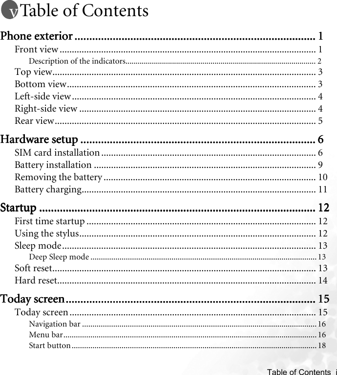    Table of Contents  iTable of ContentsPhone exteriorPhone exteriorPhone exteriorPhone exterior ........................................................................................................................................................................................................................................................................................................................................ 1111Front view ......................................................................................................... 1Description of the indicators.............................................................................................. 2Top view............................................................................................................ 3Bottom view...................................................................................................... 3Left-side view.................................................................................................... 4Right-side view ................................................................................................. 4Rear view........................................................................................................... 5Hardware setupHardware setupHardware setupHardware setup ................................................................................................................................................................................................................................................................................................................................ 6666SIM card installation ........................................................................................ 6Battery installation ........................................................................................... 9Removing the battery ....................................................................................... 10Battery charging................................................................................................ 11StartupStartupStartupStartup ........................................................................................................................................................................................................................................................................................................................................................................................ 12121212First time startup .............................................................................................. 12Using the stylus................................................................................................. 12Sleep mode........................................................................................................ 13Deep Sleep mode ............................................................................................................. 13Soft reset............................................................................................................ 13Hard reset.......................................................................................................... 14Today screenToday screenToday screenToday screen.................................................................................................................................................................................................................................................................................................................................................... 15151515Today screen ..................................................................................................... 15Navigation bar ................................................................................................................. 16Menu bar..........................................................................................................................16Start button......................................................................................................................18