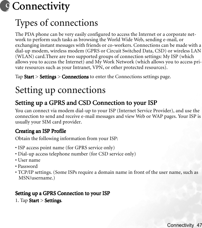    Connectivity  47ConnectivityConnectivityConnectivityConnectivityTypes of connectionsThe PDA phone can be very easily configured to access the Internet or a corporate net-work to perform such tasks as browsing the World Wide Web, sending e-mail, or exchanging instant messages with friends or co-workers. Connections can be made with a dial-up modem, wireless modem (GPRS or Circuit Switched Data, CSD) or wireless LAN (WLAN) card.There are two supported groups of connection settings: My ISP (which allows you to access the Internet) and My Work Network (which allows you to access pri-vate resources such as your Intranet, VPN, or other protected resources).Tap  S t a rt Start Start Start &gt; Settings  Settings  Settings  Settings &gt; Connections Connections Connections Connections to enter the Connections settings page.Setting up connectionsSetting up a GPRS and CSD Connection to your ISPSetting up a GPRS and CSD Connection to your ISPSetting up a GPRS and CSD Connection to your ISPSetting up a GPRS and CSD Connection to your ISPYou can connect via modem dial-up to your ISP (Internet Service Provider), and use the connection to send and receive e-mail messages and view Web or WAP pages. Your ISP is usually your SIM card provider.Creating an ISP ProfileCreating an ISP ProfileCreating an ISP ProfileCreating an ISP ProfileObtain the following information from your ISP: • ISP access point name (for GPRS service only)• Dial-up access telephone number (for CSD service only)• User name• Password• TCP/IP settings. (Some ISPs require a domain name in front of the user name, such as MSN/username.)Setting up a GPRS Connection to your ISPSetting up a GPRS Connection to your ISPSetting up a GPRS Connection to your ISPSetting up a GPRS Connection to your ISP1. Tap StartStartStartStart &gt; SettingsSettingsSettingsSettings.