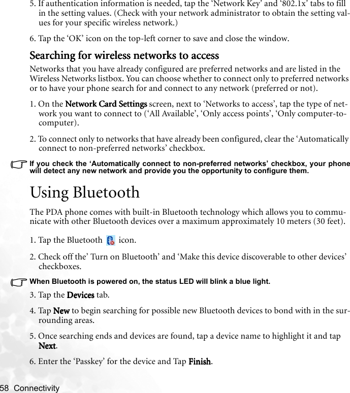 58  Connectivity   5. If authentication information is needed, tap the ‘Network Key’ and ‘802.1x’ tabs to fill in the setting values. (Check with your network administrator to obtain the setting val-ues for your specific wireless network.)6. Tap the ‘OK’ icon on the top-left corner to save and close the window.Searching for wireless networks to accessSearching for wireless networks to accessSearching for wireless networks to accessSearching for wireless networks to accessNetworks that you have already configured are preferred networks and are listed in the Wireless Networks listbox. You can choose whether to connect only to preferred networks or to have your phone search for and connect to any network (preferred or not).1. On the Network Card SettingsNetwork Card SettingsNetwork Card SettingsNetwork Card Settings screen, next to ‘Networks to access’, tap the type of net-work you want to connect to (‘All Available’, ‘Only access points’, ‘Only computer-to-computer).2. To connect only to networks that have already been configured, clear the ‘Automatically connect to non-preferred networks’ checkbox.If you check the ‘Automatically connect to non-preferred networks’ checkbox, your phonewill detect any new network and provide you the opportunity to configure them.Using BluetoothThe PDA phone comes with built-in Bluetooth technology which allows you to commu-nicate with other Bluetooth devices over a maximum approximately 10 meters (30 feet).1. Tap the Bluetooth   icon.2. Check off the’ Turn on Bluetooth’ and ‘Make this device discoverable to other devices’ checkboxes.When Bluetooth is powered on, the status LED will blink a blue light.3. Tap the DevicesDevicesDevicesDevices tab.4. Tap NewNewNewNew to begin searching for possible new Bluetooth devices to bond with in the sur-rounding areas.5. Once searching ends and devices are found, tap a device name to highlight it and tap NextNextNextNext.6. Enter the ‘Passkey’ for the device and Tap FinishFinishFinishFinish.