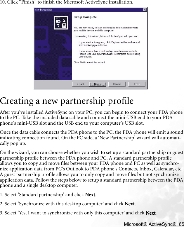    Microsoft® ActiveSync®  6510. Click “Finish” to finish the Microsoft ActiveSync installation.Creating a new partnership profileAfter you’ve installed ActiveSync on your PC, you can begin to connect your PDA phone to the PC. Take the included data cable and connect the mini-USB end to your PDA phone’s mini-USB slot and the USB end to your computer’s USB slot.Once the data cable connects the PDA phone to the PC, the PDA phone will emit a sound indicating connection found. On the PC side, a ‘New Partnership’ wizard will automati-cally pop up.On the wizard, you can choose whether you wish to set up a standard partnership or guest partnership profile between the PDA phone and PC. A standard partnership profile allows you to copy and move files between your PDA phone and PC as well as synchro-nize application data from PC’s Outlook to PDA phone’s Contacts, Inbox, Calendar, etc. A guest partnership profile allows you to only copy and move files but not synchronize application data. Follow the steps below to setup a standard partnership between the PDA phone and a single desktop computer.1. Select ‘Standard partnership’ and click NextNextNextNext.2. Select ‘Synchronize with this desktop computer’ and click NextNextNextNext.3. Select ‘Yes, I want to synchronize with only this computer’ and click NextNextNextNext.
