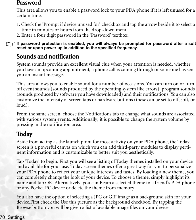 70  Settings   PasswordPasswordPasswordPasswordThis area allows you to enable a password lock to your PDA phone if it is left unused for a certain time.1. Check the ‘Prompt if device unused for’ checkbox and tap the arrow beside it to select a time in minutes or hours from the drop-down menu.2. Enter a four digit password in the ‘Password’ textbox.If password protection is enabled, you will always be prompted for password after a softreset or upon power up in addition to the specified frequency.Sounds and notificationSounds and notificationSounds and notificationSounds and notificationSystem sounds provide an excellent visual clue when your attention is needed, whether you have an upcoming appointment, a phone call is coming through or someone has sent you an instant message.This area allows you to enable sound for a number of occasions. You can turn on or turn off event sounds (sounds produced by the operating system like errors), program sounds (sounds produced by software you have downloaded) and their notifications. You can also customize the intensity of screen taps or hardware buttons (these can be set to off, soft, or loud).From the same screen, choose the Notifications tab to change what sounds are associated with various system events. Additionally, it is possible to change the system volume by pressing in the notification area.To d a yTo d a yTo d a yTo d a yAside from acting as the launch point for most activity on your PDA phone, the Today screen is a powerful canvas on which you can add third-party modules to display perti-nent information and is customizable to better suit you aesthetically.Tap ‘Today’ to begin. First you will see a listing of Today themes installed on your device and available for your use. Today screen themes offer a great way for you to personalize your PDA phone to reflect your unique interests and tastes. By loading a new theme, you can completely change the look of your device. To choose a theme, simply highlight its name and tap OK. Alternatively, you can Beam a selected theme to a friend’s PDA phone or any Pocket PC device or delete the theme from memory.You also have the option of selecting a JPG or GIF image as a background skin for your device.First check the Use this picture as the background checkbox. By tapping the Browse button you will be given a list of available image files on your device.