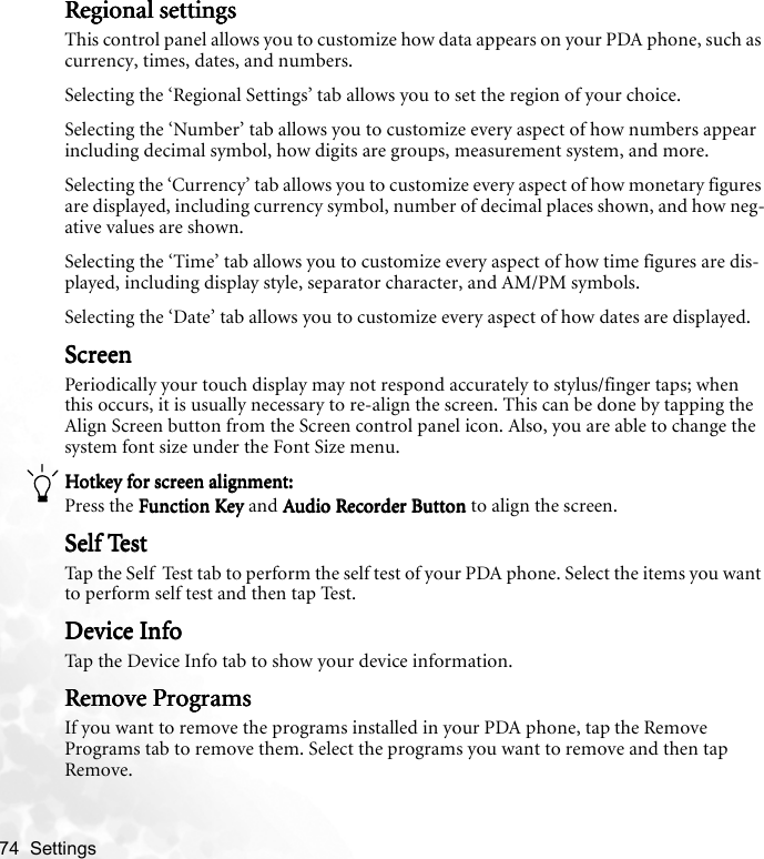 74  Settings   Regional settingsRegional settingsRegional settingsRegional settingsThis control panel allows you to customize how data appears on your PDA phone, such as currency, times, dates, and numbers.Selecting the ‘Regional Settings’ tab allows you to set the region of your choice.Selecting the ‘Number’ tab allows you to customize every aspect of how numbers appear including decimal symbol, how digits are groups, measurement system, and more.Selecting the ‘Currency’ tab allows you to customize every aspect of how monetary figures are displayed, including currency symbol, number of decimal places shown, and how neg-ative values are shown.Selecting the ‘Time’ tab allows you to customize every aspect of how time figures are dis-played, including display style, separator character, and AM/PM symbols.Selecting the ‘Date’ tab allows you to customize every aspect of how dates are displayed.ScreenScreenScreenScreenPeriodically your touch display may not respond accurately to stylus/finger taps; when this occurs, it is usually necessary to re-align the screen. This can be done by tapping the Align Screen button from the Screen control panel icon. Also, you are able to change the  system font size under the Font Size menu.Hotkey for screen alignment:Hotkey for screen alignment:Hotkey for screen alignment:Hotkey for screen alignment:Press the Function Key Function Key Function Key Function Key and Audio Recorder Button  Audio Recorder Button  Audio Recorder Button  Audio Recorder Button to align the screen.Self TestSelf TestSelf TestSelf TestTap the Self  Test tab to perform the self test of your PDA phone. Select the items you want to perform self test and then tap Test.Device InfoDevice InfoDevice InfoDevice InfoTap the Device Info tab to show your device information.Remove ProgramsRemove ProgramsRemove ProgramsRemove ProgramsIf you want to remove the programs installed in your PDA phone, tap the Remove Programs tab to remove them. Select the programs you want to remove and then tap Remove.