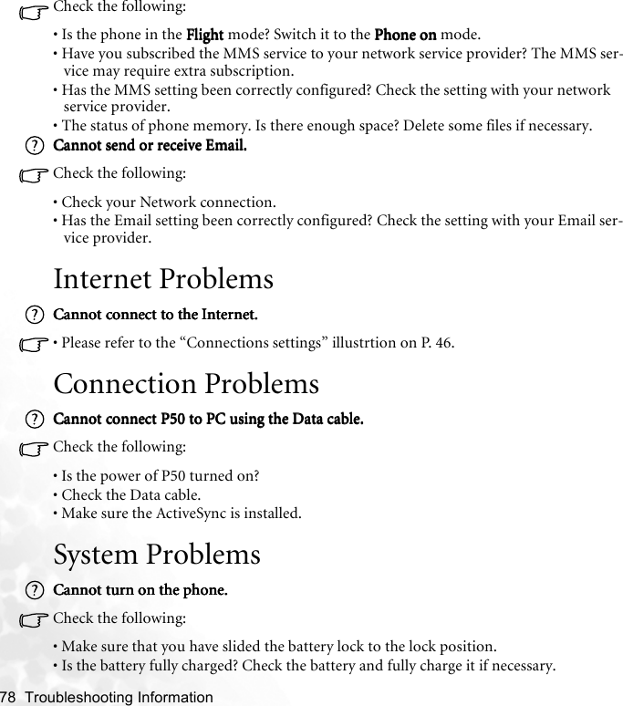 78  Troubleshooting Information   Check the following:• Is the phone in the FlightFlightFlightFlight mode? Switch it to the Phone onPhone onPhone onPhone on mode.• Have you subscribed the MMS service to your network service provider? The MMS ser-vice may require extra subscription.• Has the MMS setting been correctly configured? Check the setting with your network service provider.• The status of phone memory. Is there enough space? Delete some files if necessary.Cannot send or receive Email.Cannot send or receive Email.Cannot send or receive Email.Cannot send or receive Email.Check the following:• Check your Network connection.• Has the Email setting been correctly configured? Check the setting with your Email ser-vice provider.Internet ProblemsCannot connect to the Internet.Cannot connect to the Internet.Cannot connect to the Internet.Cannot connect to the Internet.• Please refer to the “Connections settings” illustrtion on P. 46.Connection ProblemsCannot connect P50 to PC using the Data cable.Cannot connect P50 to PC using the Data cable.Cannot connect P50 to PC using the Data cable.Cannot connect P50 to PC using the Data cable.Check the following:• Is the power of P50 turned on?• Check the Data cable.• Make sure the ActiveSync is installed.System ProblemsCannot turn on the phone.Cannot turn on the phone.Cannot turn on the phone.Cannot turn on the phone.Check the following:• Make sure that you have slided the battery lock to the lock position. • Is the battery fully charged? Check the battery and fully charge it if necessary.