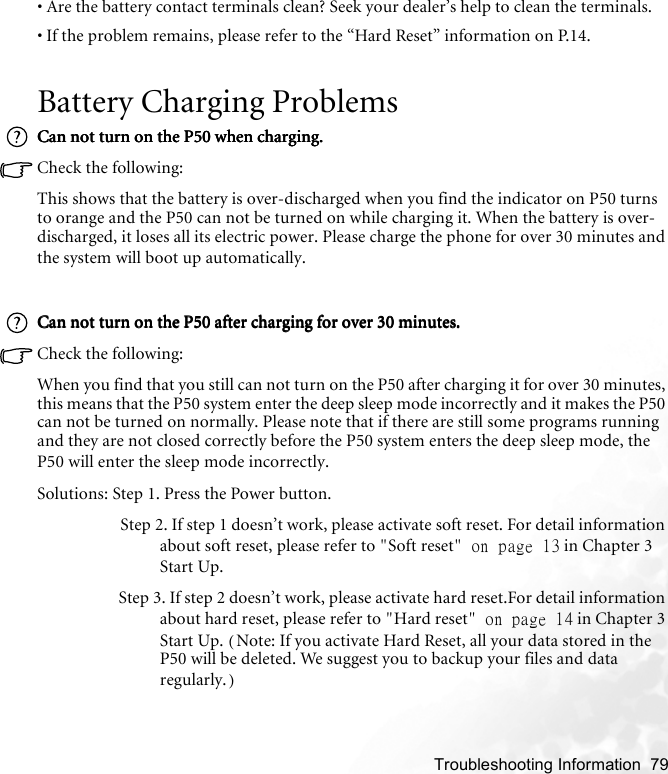    Troubleshooting Information  79• Are the battery contact terminals clean? Seek your dealer’s help to clean the terminals.• If the problem remains, please refer to the “Hard Reset” information on P.14. Battery Charging ProblemsCan not turn on the P50 when charging.Can not turn on the P50 when charging.Can not turn on the P50 when charging.Can not turn on the P50 when charging.Check the following:This shows that the battery is over-discharged when you find the indicator on P50 turns to orange and the P50 can not be turned on while charging it. When the battery is over-discharged, it loses all its electric power. Please charge the phone for over 30 minutes and the system will boot up automatically.Can not turn on the P50 after charging for over 30 minutes.Can not turn on the P50 after charging for over 30 minutes.Can not turn on the P50 after charging for over 30 minutes.Can not turn on the P50 after charging for over 30 minutes.Check the following:When you find that you still can not turn on the P50 after charging it for over 30 minutes, this means that the P50 system enter the deep sleep mode incorrectly and it makes the P50 can not be turned on normally. Please note that if there are still some programs running and they are not closed correctly before the P50 system enters the deep sleep mode, the P50 will enter the sleep mode incorrectly.Solutions: Step 1. Press the Power button.                     Step 2. If step 1 doesn’t work, please activate soft reset. For detail information about soft reset, please refer to &quot;Soft reset&quot; on page 13 in Chapter 3 Start Up.                     Step 3. If step 2 doesn’t work, please activate hard reset.For detail information about hard reset, please refer to &quot;Hard reset&quot; on page 14 in Chapter 3 Start Up. (Note: If you activate Hard Reset, all your data stored in the P50 will be deleted. We suggest you to backup your files and data regularly.)
